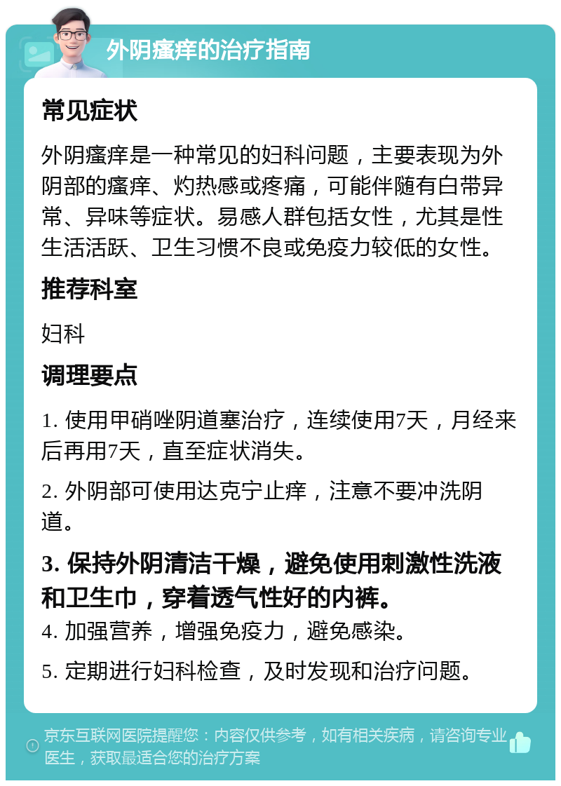 外阴瘙痒的治疗指南 常见症状 外阴瘙痒是一种常见的妇科问题，主要表现为外阴部的瘙痒、灼热感或疼痛，可能伴随有白带异常、异味等症状。易感人群包括女性，尤其是性生活活跃、卫生习惯不良或免疫力较低的女性。 推荐科室 妇科 调理要点 1. 使用甲硝唑阴道塞治疗，连续使用7天，月经来后再用7天，直至症状消失。 2. 外阴部可使用达克宁止痒，注意不要冲洗阴道。 3. 保持外阴清洁干燥，避免使用刺激性洗液和卫生巾，穿着透气性好的内裤。 4. 加强营养，增强免疫力，避免感染。 5. 定期进行妇科检查，及时发现和治疗问题。