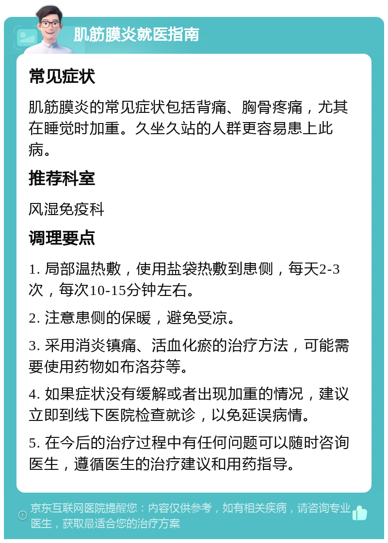 肌筋膜炎就医指南 常见症状 肌筋膜炎的常见症状包括背痛、胸骨疼痛，尤其在睡觉时加重。久坐久站的人群更容易患上此病。 推荐科室 风湿免疫科 调理要点 1. 局部温热敷，使用盐袋热敷到患侧，每天2-3次，每次10-15分钟左右。 2. 注意患侧的保暖，避免受凉。 3. 采用消炎镇痛、活血化瘀的治疗方法，可能需要使用药物如布洛芬等。 4. 如果症状没有缓解或者出现加重的情况，建议立即到线下医院检查就诊，以免延误病情。 5. 在今后的治疗过程中有任何问题可以随时咨询医生，遵循医生的治疗建议和用药指导。