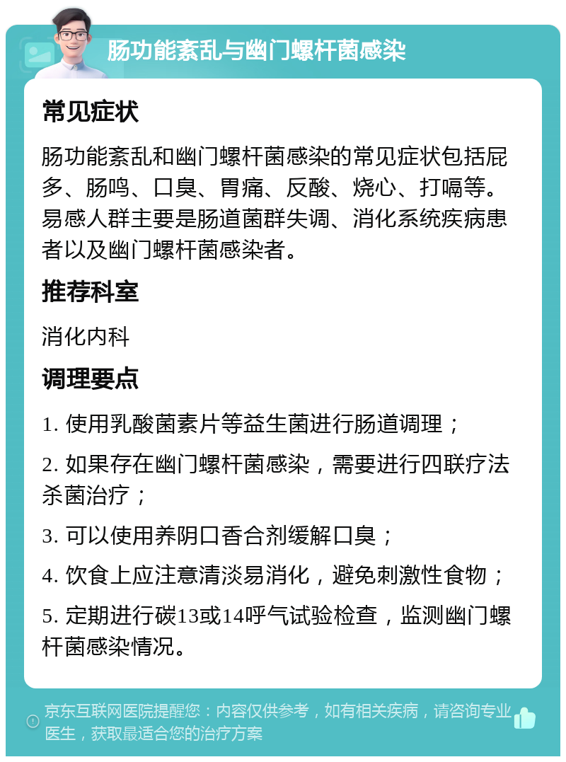 肠功能紊乱与幽门螺杆菌感染 常见症状 肠功能紊乱和幽门螺杆菌感染的常见症状包括屁多、肠鸣、口臭、胃痛、反酸、烧心、打嗝等。易感人群主要是肠道菌群失调、消化系统疾病患者以及幽门螺杆菌感染者。 推荐科室 消化内科 调理要点 1. 使用乳酸菌素片等益生菌进行肠道调理； 2. 如果存在幽门螺杆菌感染，需要进行四联疗法杀菌治疗； 3. 可以使用养阴口香合剂缓解口臭； 4. 饮食上应注意清淡易消化，避免刺激性食物； 5. 定期进行碳13或14呼气试验检查，监测幽门螺杆菌感染情况。