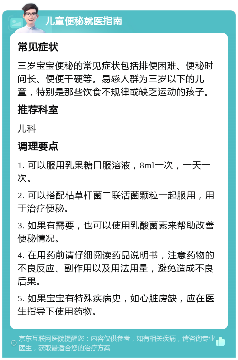 儿童便秘就医指南 常见症状 三岁宝宝便秘的常见症状包括排便困难、便秘时间长、便便干硬等。易感人群为三岁以下的儿童，特别是那些饮食不规律或缺乏运动的孩子。 推荐科室 儿科 调理要点 1. 可以服用乳果糖口服溶液，8ml一次，一天一次。 2. 可以搭配枯草杆菌二联活菌颗粒一起服用，用于治疗便秘。 3. 如果有需要，也可以使用乳酸菌素来帮助改善便秘情况。 4. 在用药前请仔细阅读药品说明书，注意药物的不良反应、副作用以及用法用量，避免造成不良后果。 5. 如果宝宝有特殊疾病史，如心脏房缺，应在医生指导下使用药物。