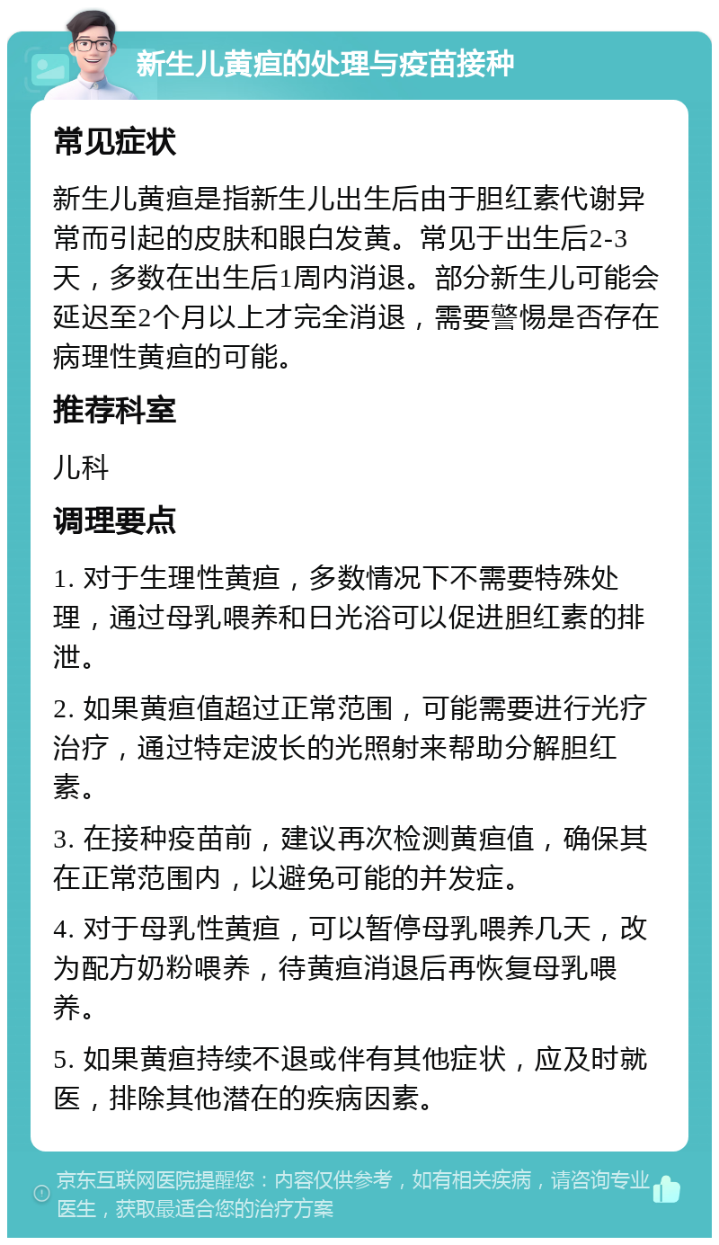 新生儿黄疸的处理与疫苗接种 常见症状 新生儿黄疸是指新生儿出生后由于胆红素代谢异常而引起的皮肤和眼白发黄。常见于出生后2-3天，多数在出生后1周内消退。部分新生儿可能会延迟至2个月以上才完全消退，需要警惕是否存在病理性黄疸的可能。 推荐科室 儿科 调理要点 1. 对于生理性黄疸，多数情况下不需要特殊处理，通过母乳喂养和日光浴可以促进胆红素的排泄。 2. 如果黄疸值超过正常范围，可能需要进行光疗治疗，通过特定波长的光照射来帮助分解胆红素。 3. 在接种疫苗前，建议再次检测黄疸值，确保其在正常范围内，以避免可能的并发症。 4. 对于母乳性黄疸，可以暂停母乳喂养几天，改为配方奶粉喂养，待黄疸消退后再恢复母乳喂养。 5. 如果黄疸持续不退或伴有其他症状，应及时就医，排除其他潜在的疾病因素。