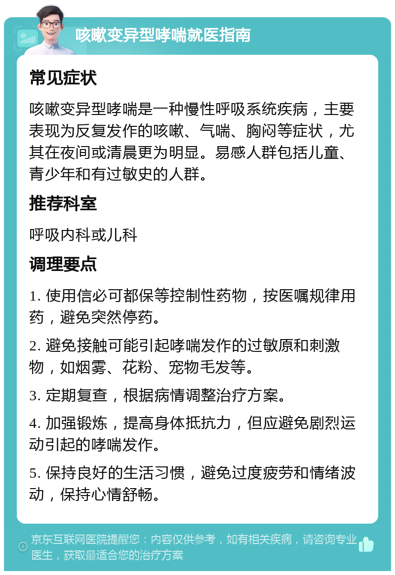 咳嗽变异型哮喘就医指南 常见症状 咳嗽变异型哮喘是一种慢性呼吸系统疾病，主要表现为反复发作的咳嗽、气喘、胸闷等症状，尤其在夜间或清晨更为明显。易感人群包括儿童、青少年和有过敏史的人群。 推荐科室 呼吸内科或儿科 调理要点 1. 使用信必可都保等控制性药物，按医嘱规律用药，避免突然停药。 2. 避免接触可能引起哮喘发作的过敏原和刺激物，如烟雾、花粉、宠物毛发等。 3. 定期复查，根据病情调整治疗方案。 4. 加强锻炼，提高身体抵抗力，但应避免剧烈运动引起的哮喘发作。 5. 保持良好的生活习惯，避免过度疲劳和情绪波动，保持心情舒畅。