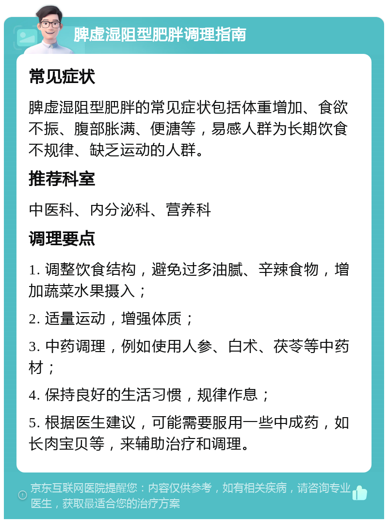 脾虚湿阻型肥胖调理指南 常见症状 脾虚湿阻型肥胖的常见症状包括体重增加、食欲不振、腹部胀满、便溏等，易感人群为长期饮食不规律、缺乏运动的人群。 推荐科室 中医科、内分泌科、营养科 调理要点 1. 调整饮食结构，避免过多油腻、辛辣食物，增加蔬菜水果摄入； 2. 适量运动，增强体质； 3. 中药调理，例如使用人参、白术、茯苓等中药材； 4. 保持良好的生活习惯，规律作息； 5. 根据医生建议，可能需要服用一些中成药，如长肉宝贝等，来辅助治疗和调理。