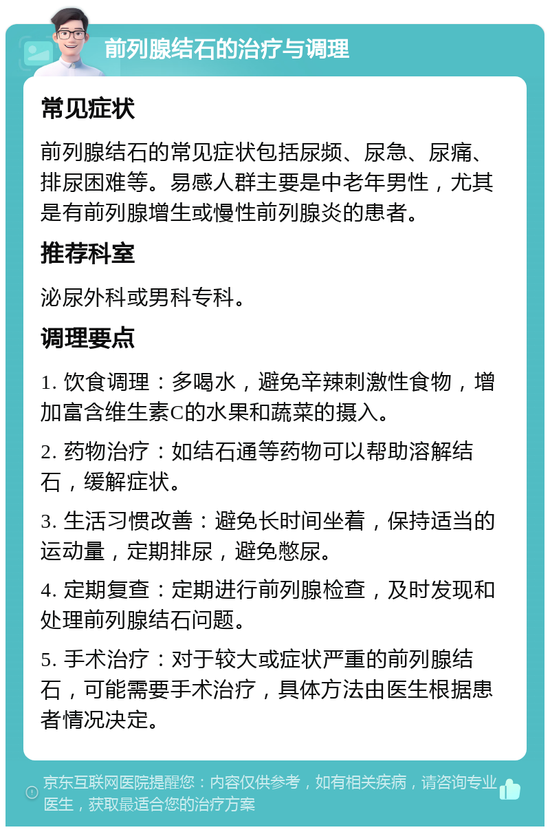 前列腺结石的治疗与调理 常见症状 前列腺结石的常见症状包括尿频、尿急、尿痛、排尿困难等。易感人群主要是中老年男性，尤其是有前列腺增生或慢性前列腺炎的患者。 推荐科室 泌尿外科或男科专科。 调理要点 1. 饮食调理：多喝水，避免辛辣刺激性食物，增加富含维生素C的水果和蔬菜的摄入。 2. 药物治疗：如结石通等药物可以帮助溶解结石，缓解症状。 3. 生活习惯改善：避免长时间坐着，保持适当的运动量，定期排尿，避免憋尿。 4. 定期复查：定期进行前列腺检查，及时发现和处理前列腺结石问题。 5. 手术治疗：对于较大或症状严重的前列腺结石，可能需要手术治疗，具体方法由医生根据患者情况决定。