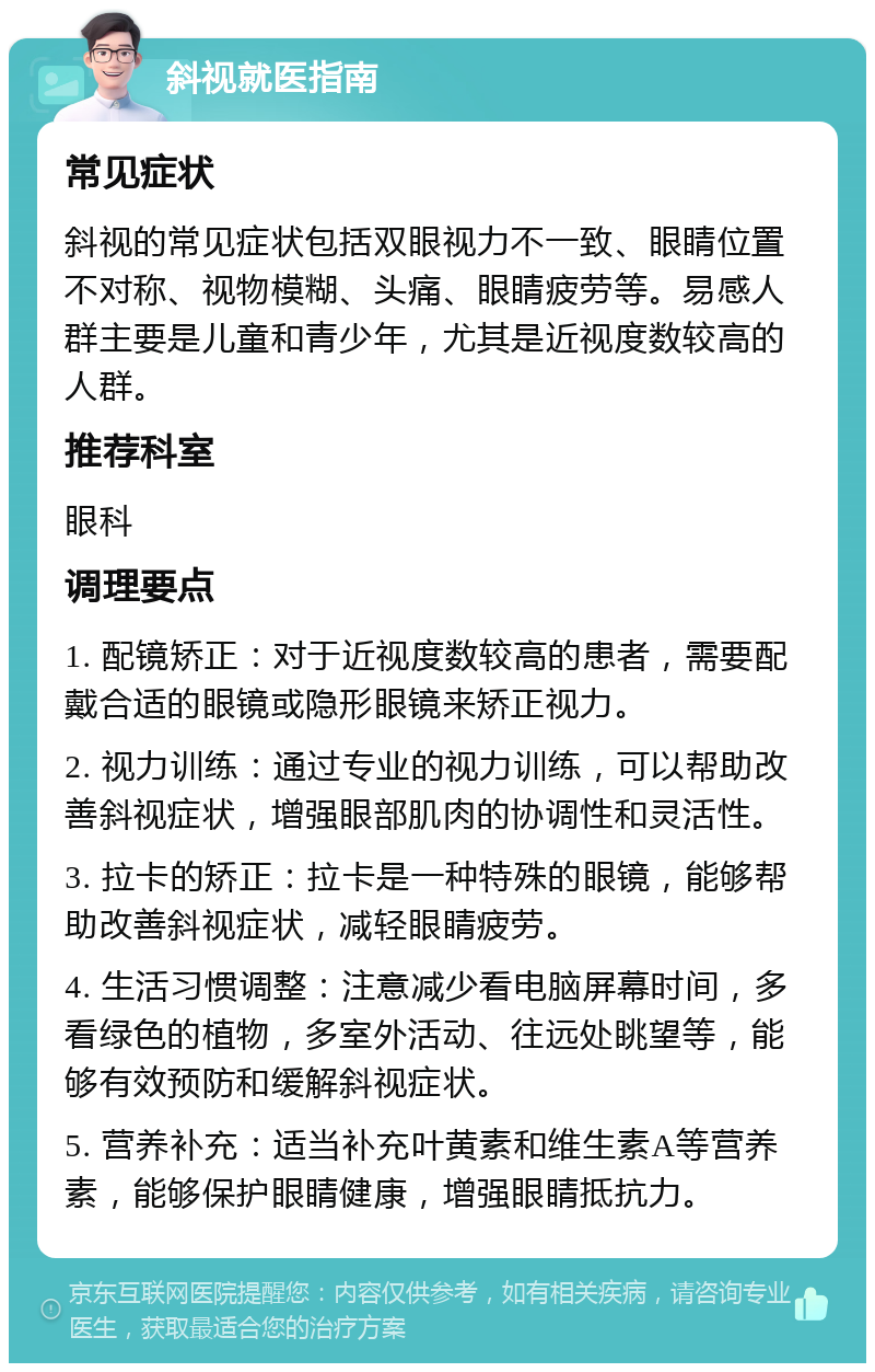 斜视就医指南 常见症状 斜视的常见症状包括双眼视力不一致、眼睛位置不对称、视物模糊、头痛、眼睛疲劳等。易感人群主要是儿童和青少年，尤其是近视度数较高的人群。 推荐科室 眼科 调理要点 1. 配镜矫正：对于近视度数较高的患者，需要配戴合适的眼镜或隐形眼镜来矫正视力。 2. 视力训练：通过专业的视力训练，可以帮助改善斜视症状，增强眼部肌肉的协调性和灵活性。 3. 拉卡的矫正：拉卡是一种特殊的眼镜，能够帮助改善斜视症状，减轻眼睛疲劳。 4. 生活习惯调整：注意减少看电脑屏幕时间，多看绿色的植物，多室外活动、往远处眺望等，能够有效预防和缓解斜视症状。 5. 营养补充：适当补充叶黄素和维生素A等营养素，能够保护眼睛健康，增强眼睛抵抗力。