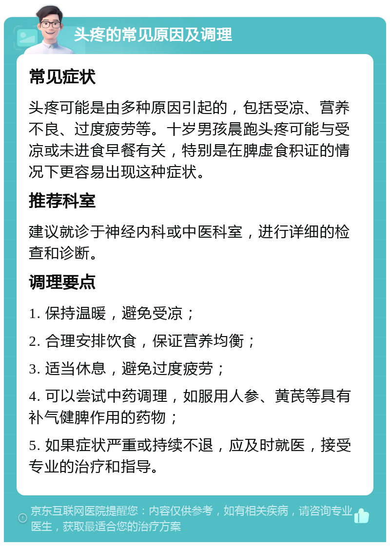 头疼的常见原因及调理 常见症状 头疼可能是由多种原因引起的，包括受凉、营养不良、过度疲劳等。十岁男孩晨跑头疼可能与受凉或未进食早餐有关，特别是在脾虚食积证的情况下更容易出现这种症状。 推荐科室 建议就诊于神经内科或中医科室，进行详细的检查和诊断。 调理要点 1. 保持温暖，避免受凉； 2. 合理安排饮食，保证营养均衡； 3. 适当休息，避免过度疲劳； 4. 可以尝试中药调理，如服用人参、黄芪等具有补气健脾作用的药物； 5. 如果症状严重或持续不退，应及时就医，接受专业的治疗和指导。