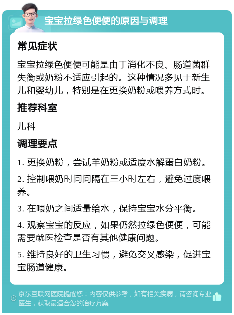 宝宝拉绿色便便的原因与调理 常见症状 宝宝拉绿色便便可能是由于消化不良、肠道菌群失衡或奶粉不适应引起的。这种情况多见于新生儿和婴幼儿，特别是在更换奶粉或喂养方式时。 推荐科室 儿科 调理要点 1. 更换奶粉，尝试羊奶粉或适度水解蛋白奶粉。 2. 控制喂奶时间间隔在三小时左右，避免过度喂养。 3. 在喂奶之间适量给水，保持宝宝水分平衡。 4. 观察宝宝的反应，如果仍然拉绿色便便，可能需要就医检查是否有其他健康问题。 5. 维持良好的卫生习惯，避免交叉感染，促进宝宝肠道健康。