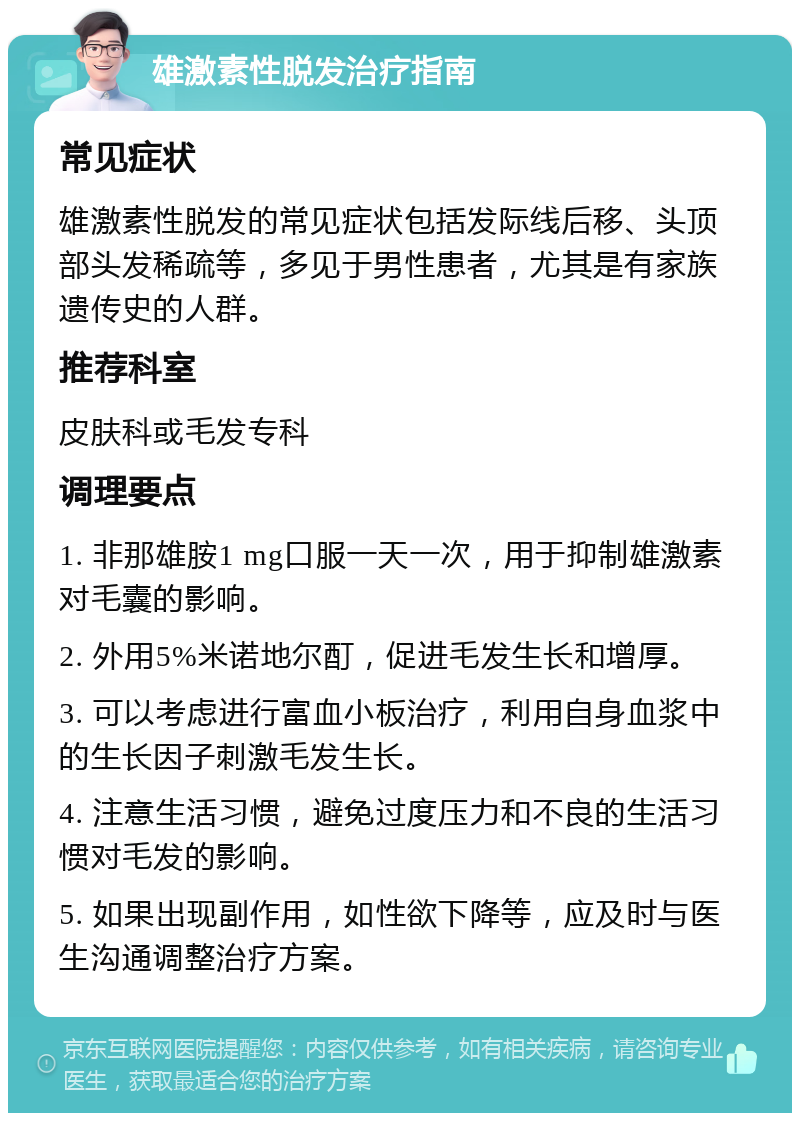 雄激素性脱发治疗指南 常见症状 雄激素性脱发的常见症状包括发际线后移、头顶部头发稀疏等，多见于男性患者，尤其是有家族遗传史的人群。 推荐科室 皮肤科或毛发专科 调理要点 1. 非那雄胺1 mg口服一天一次，用于抑制雄激素对毛囊的影响。 2. 外用5%米诺地尔酊，促进毛发生长和增厚。 3. 可以考虑进行富血小板治疗，利用自身血浆中的生长因子刺激毛发生长。 4. 注意生活习惯，避免过度压力和不良的生活习惯对毛发的影响。 5. 如果出现副作用，如性欲下降等，应及时与医生沟通调整治疗方案。