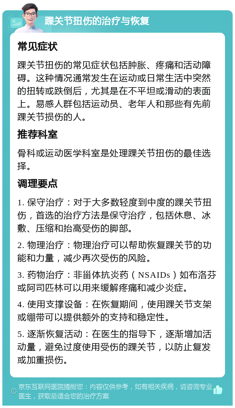 踝关节扭伤的治疗与恢复 常见症状 踝关节扭伤的常见症状包括肿胀、疼痛和活动障碍。这种情况通常发生在运动或日常生活中突然的扭转或跌倒后，尤其是在不平坦或滑动的表面上。易感人群包括运动员、老年人和那些有先前踝关节损伤的人。 推荐科室 骨科或运动医学科室是处理踝关节扭伤的最佳选择。 调理要点 1. 保守治疗：对于大多数轻度到中度的踝关节扭伤，首选的治疗方法是保守治疗，包括休息、冰敷、压缩和抬高受伤的脚部。 2. 物理治疗：物理治疗可以帮助恢复踝关节的功能和力量，减少再次受伤的风险。 3. 药物治疗：非甾体抗炎药（NSAIDs）如布洛芬或阿司匹林可以用来缓解疼痛和减少炎症。 4. 使用支撑设备：在恢复期间，使用踝关节支架或绷带可以提供额外的支持和稳定性。 5. 逐渐恢复活动：在医生的指导下，逐渐增加活动量，避免过度使用受伤的踝关节，以防止复发或加重损伤。