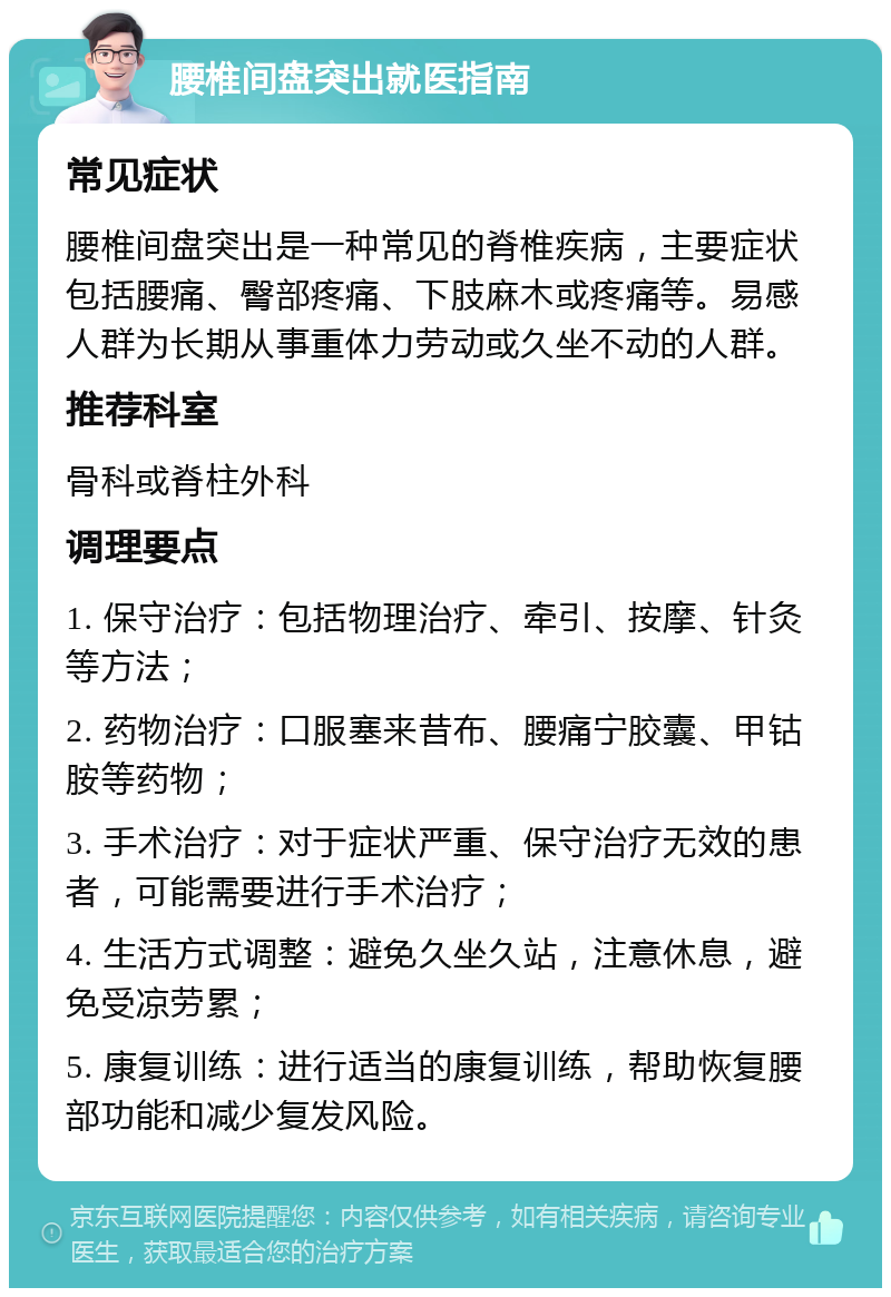 腰椎间盘突出就医指南 常见症状 腰椎间盘突出是一种常见的脊椎疾病，主要症状包括腰痛、臀部疼痛、下肢麻木或疼痛等。易感人群为长期从事重体力劳动或久坐不动的人群。 推荐科室 骨科或脊柱外科 调理要点 1. 保守治疗：包括物理治疗、牵引、按摩、针灸等方法； 2. 药物治疗：口服塞来昔布、腰痛宁胶囊、甲钴胺等药物； 3. 手术治疗：对于症状严重、保守治疗无效的患者，可能需要进行手术治疗； 4. 生活方式调整：避免久坐久站，注意休息，避免受凉劳累； 5. 康复训练：进行适当的康复训练，帮助恢复腰部功能和减少复发风险。