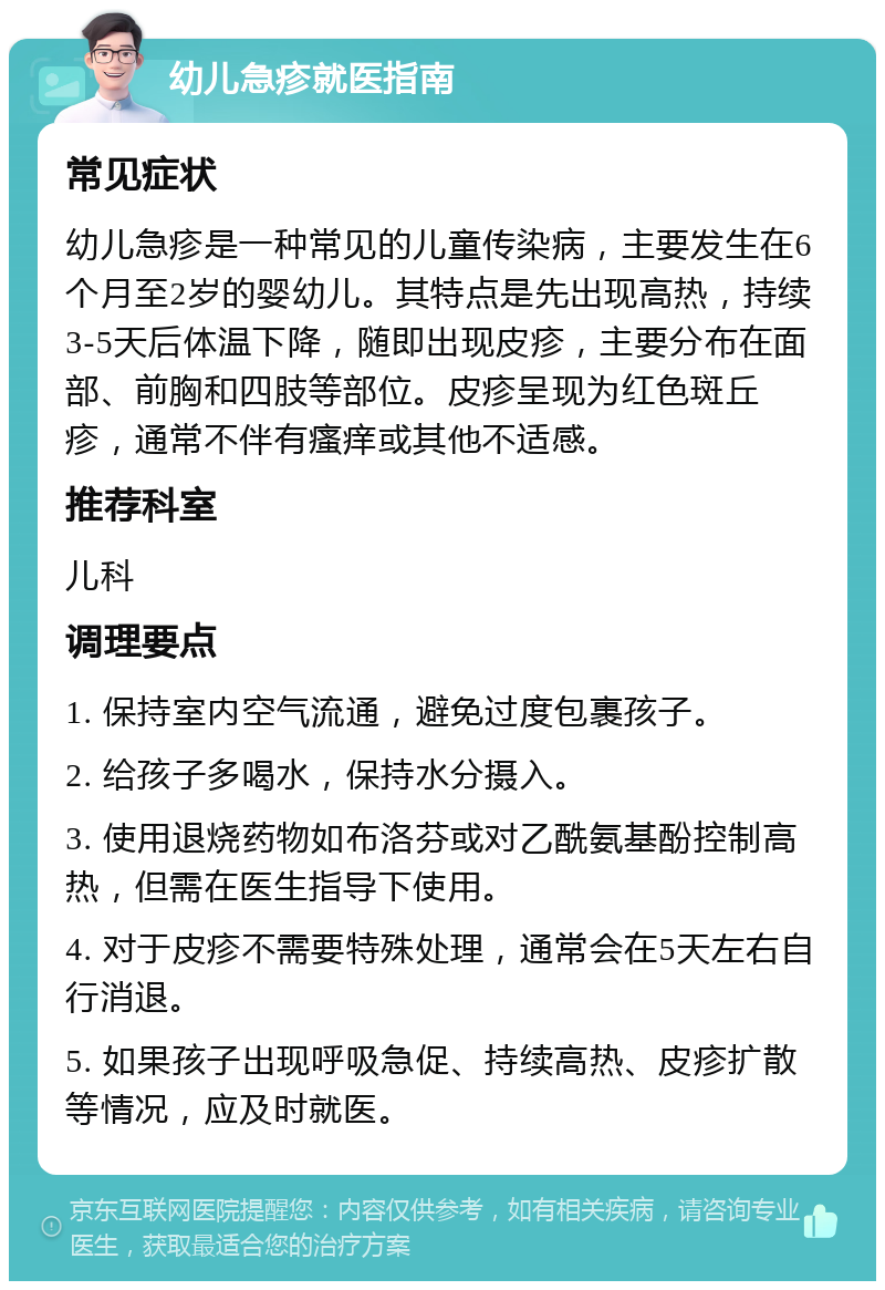 幼儿急疹就医指南 常见症状 幼儿急疹是一种常见的儿童传染病，主要发生在6个月至2岁的婴幼儿。其特点是先出现高热，持续3-5天后体温下降，随即出现皮疹，主要分布在面部、前胸和四肢等部位。皮疹呈现为红色斑丘疹，通常不伴有瘙痒或其他不适感。 推荐科室 儿科 调理要点 1. 保持室内空气流通，避免过度包裹孩子。 2. 给孩子多喝水，保持水分摄入。 3. 使用退烧药物如布洛芬或对乙酰氨基酚控制高热，但需在医生指导下使用。 4. 对于皮疹不需要特殊处理，通常会在5天左右自行消退。 5. 如果孩子出现呼吸急促、持续高热、皮疹扩散等情况，应及时就医。