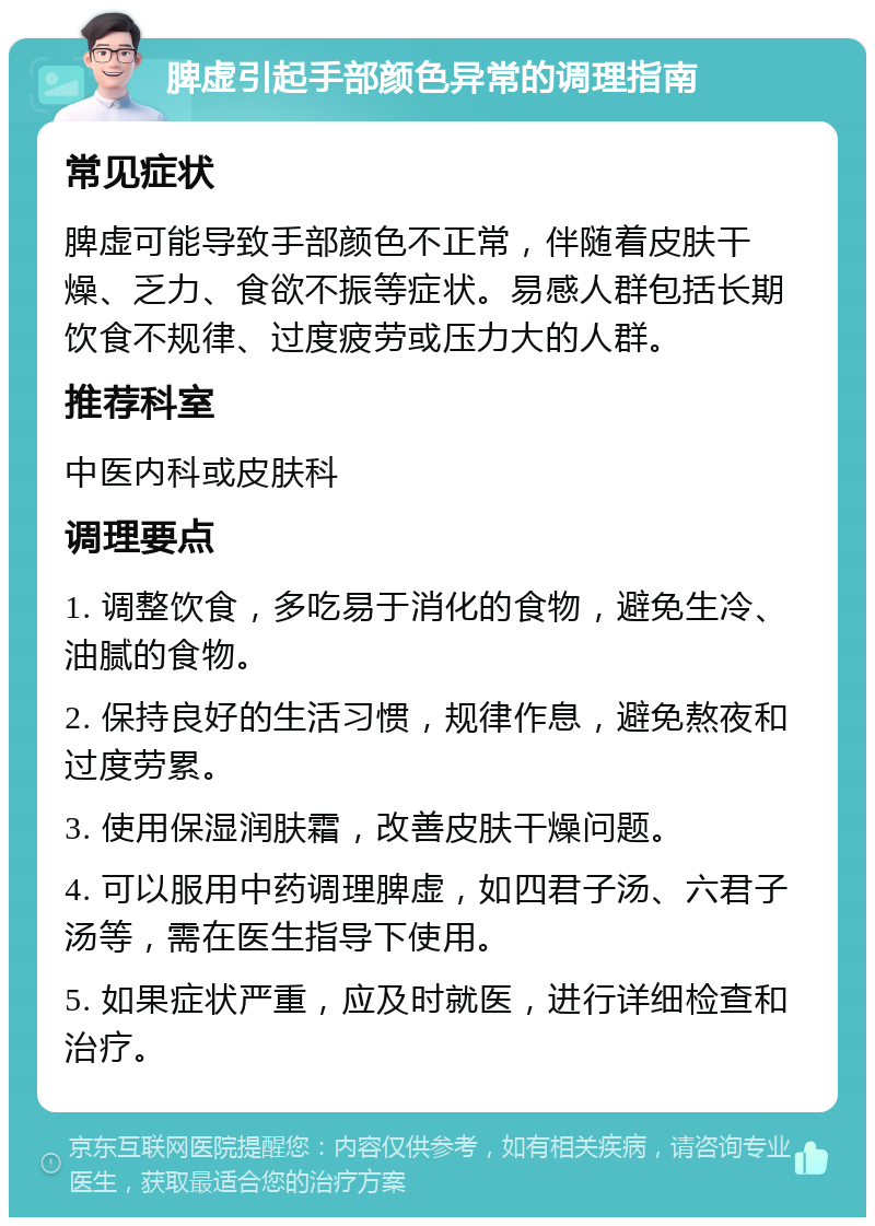 脾虚引起手部颜色异常的调理指南 常见症状 脾虚可能导致手部颜色不正常，伴随着皮肤干燥、乏力、食欲不振等症状。易感人群包括长期饮食不规律、过度疲劳或压力大的人群。 推荐科室 中医内科或皮肤科 调理要点 1. 调整饮食，多吃易于消化的食物，避免生冷、油腻的食物。 2. 保持良好的生活习惯，规律作息，避免熬夜和过度劳累。 3. 使用保湿润肤霜，改善皮肤干燥问题。 4. 可以服用中药调理脾虚，如四君子汤、六君子汤等，需在医生指导下使用。 5. 如果症状严重，应及时就医，进行详细检查和治疗。