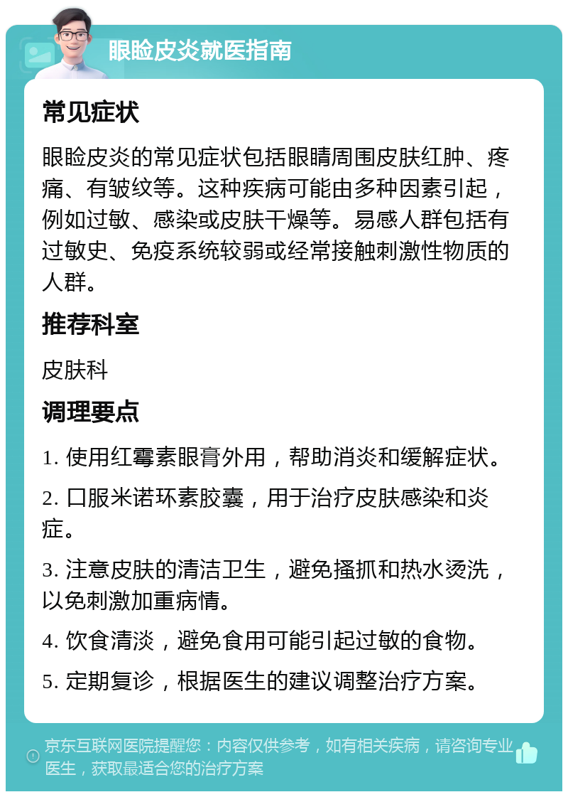 眼睑皮炎就医指南 常见症状 眼睑皮炎的常见症状包括眼睛周围皮肤红肿、疼痛、有皱纹等。这种疾病可能由多种因素引起，例如过敏、感染或皮肤干燥等。易感人群包括有过敏史、免疫系统较弱或经常接触刺激性物质的人群。 推荐科室 皮肤科 调理要点 1. 使用红霉素眼膏外用，帮助消炎和缓解症状。 2. 口服米诺环素胶囊，用于治疗皮肤感染和炎症。 3. 注意皮肤的清洁卫生，避免搔抓和热水烫洗，以免刺激加重病情。 4. 饮食清淡，避免食用可能引起过敏的食物。 5. 定期复诊，根据医生的建议调整治疗方案。