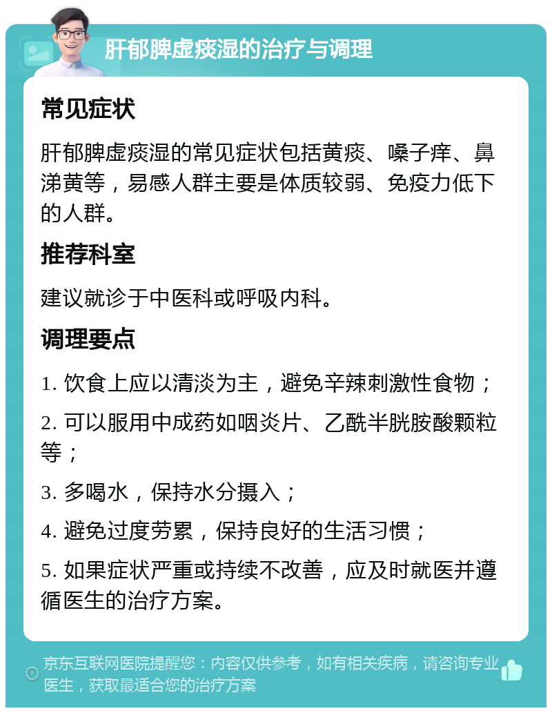 肝郁脾虚痰湿的治疗与调理 常见症状 肝郁脾虚痰湿的常见症状包括黄痰、嗓子痒、鼻涕黄等，易感人群主要是体质较弱、免疫力低下的人群。 推荐科室 建议就诊于中医科或呼吸内科。 调理要点 1. 饮食上应以清淡为主，避免辛辣刺激性食物； 2. 可以服用中成药如咽炎片、乙酰半胱胺酸颗粒等； 3. 多喝水，保持水分摄入； 4. 避免过度劳累，保持良好的生活习惯； 5. 如果症状严重或持续不改善，应及时就医并遵循医生的治疗方案。