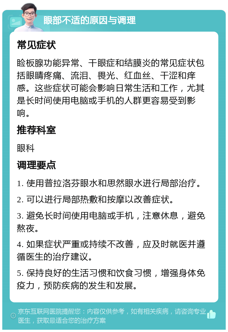 眼部不适的原因与调理 常见症状 睑板腺功能异常、干眼症和结膜炎的常见症状包括眼睛疼痛、流泪、畏光、红血丝、干涩和痒感。这些症状可能会影响日常生活和工作，尤其是长时间使用电脑或手机的人群更容易受到影响。 推荐科室 眼科 调理要点 1. 使用普拉洛芬眼水和思然眼水进行局部治疗。 2. 可以进行局部热敷和按摩以改善症状。 3. 避免长时间使用电脑或手机，注意休息，避免熬夜。 4. 如果症状严重或持续不改善，应及时就医并遵循医生的治疗建议。 5. 保持良好的生活习惯和饮食习惯，增强身体免疫力，预防疾病的发生和发展。