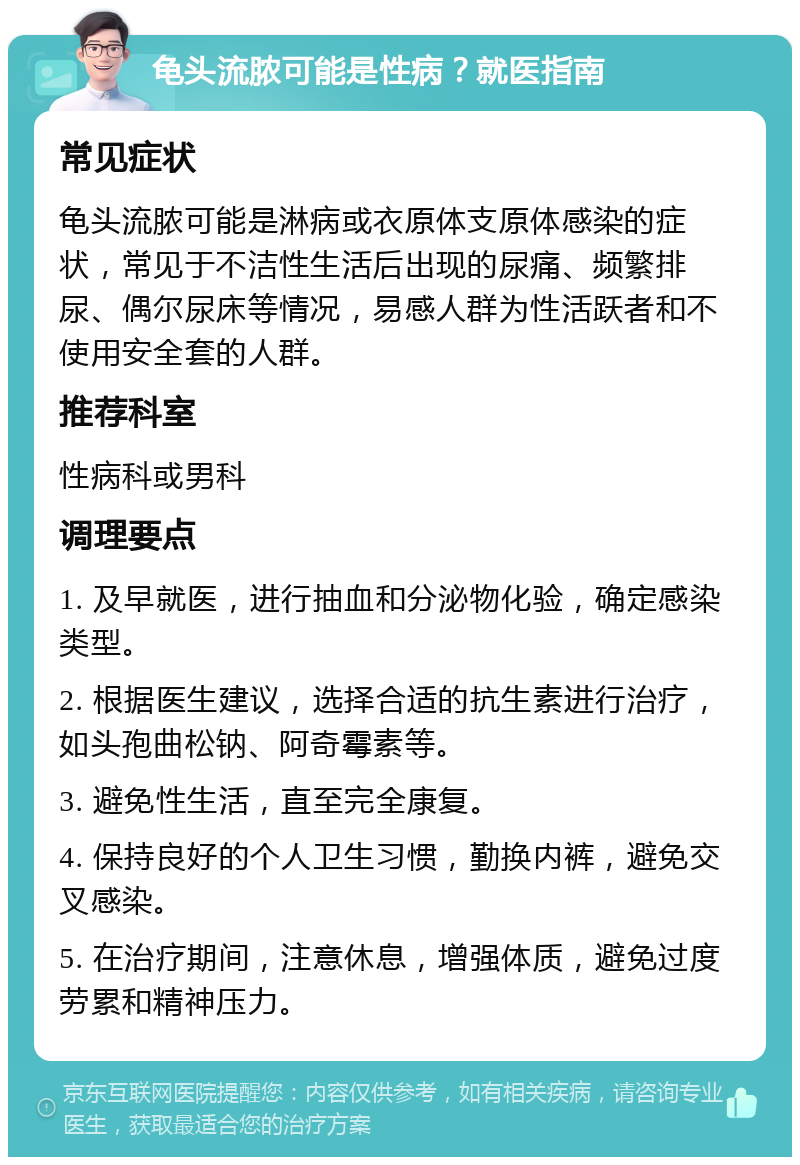 龟头流脓可能是性病？就医指南 常见症状 龟头流脓可能是淋病或衣原体支原体感染的症状，常见于不洁性生活后出现的尿痛、频繁排尿、偶尔尿床等情况，易感人群为性活跃者和不使用安全套的人群。 推荐科室 性病科或男科 调理要点 1. 及早就医，进行抽血和分泌物化验，确定感染类型。 2. 根据医生建议，选择合适的抗生素进行治疗，如头孢曲松钠、阿奇霉素等。 3. 避免性生活，直至完全康复。 4. 保持良好的个人卫生习惯，勤换内裤，避免交叉感染。 5. 在治疗期间，注意休息，增强体质，避免过度劳累和精神压力。