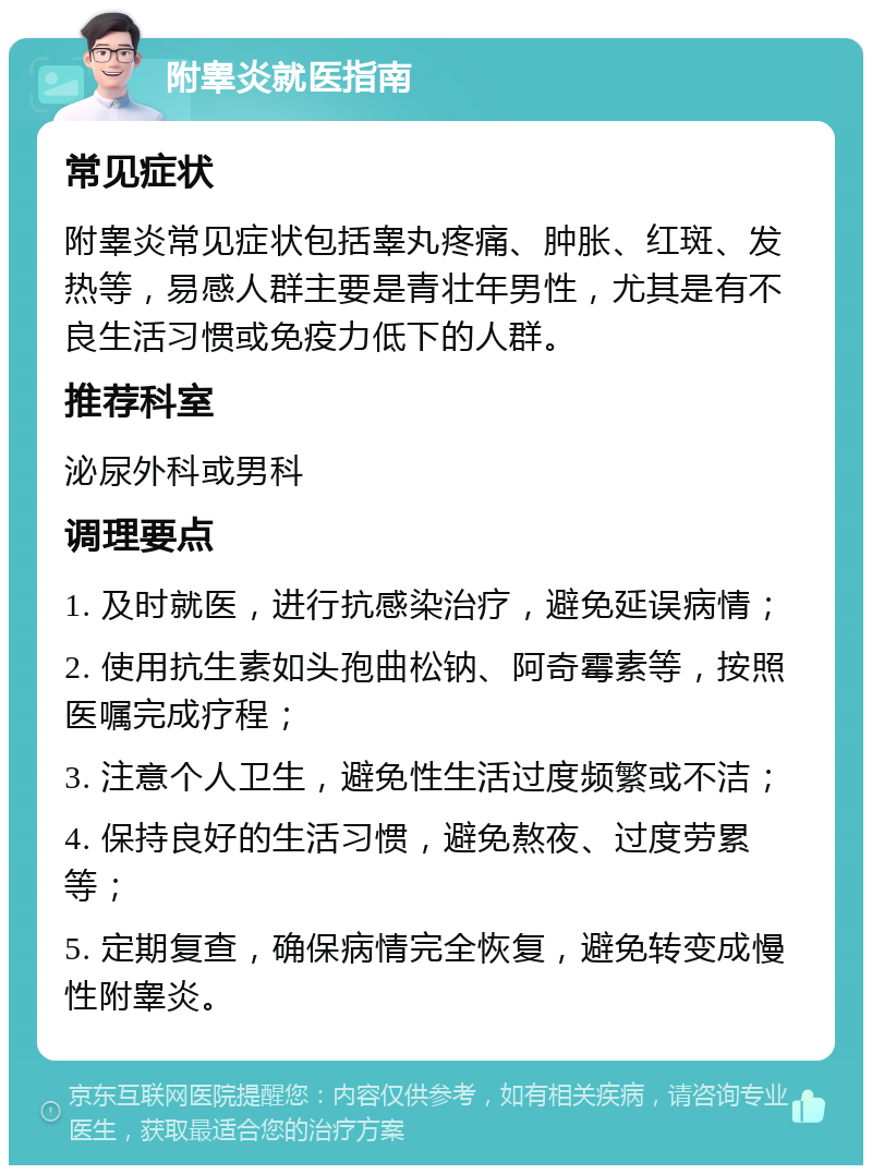 附睾炎就医指南 常见症状 附睾炎常见症状包括睾丸疼痛、肿胀、红斑、发热等，易感人群主要是青壮年男性，尤其是有不良生活习惯或免疫力低下的人群。 推荐科室 泌尿外科或男科 调理要点 1. 及时就医，进行抗感染治疗，避免延误病情； 2. 使用抗生素如头孢曲松钠、阿奇霉素等，按照医嘱完成疗程； 3. 注意个人卫生，避免性生活过度频繁或不洁； 4. 保持良好的生活习惯，避免熬夜、过度劳累等； 5. 定期复查，确保病情完全恢复，避免转变成慢性附睾炎。