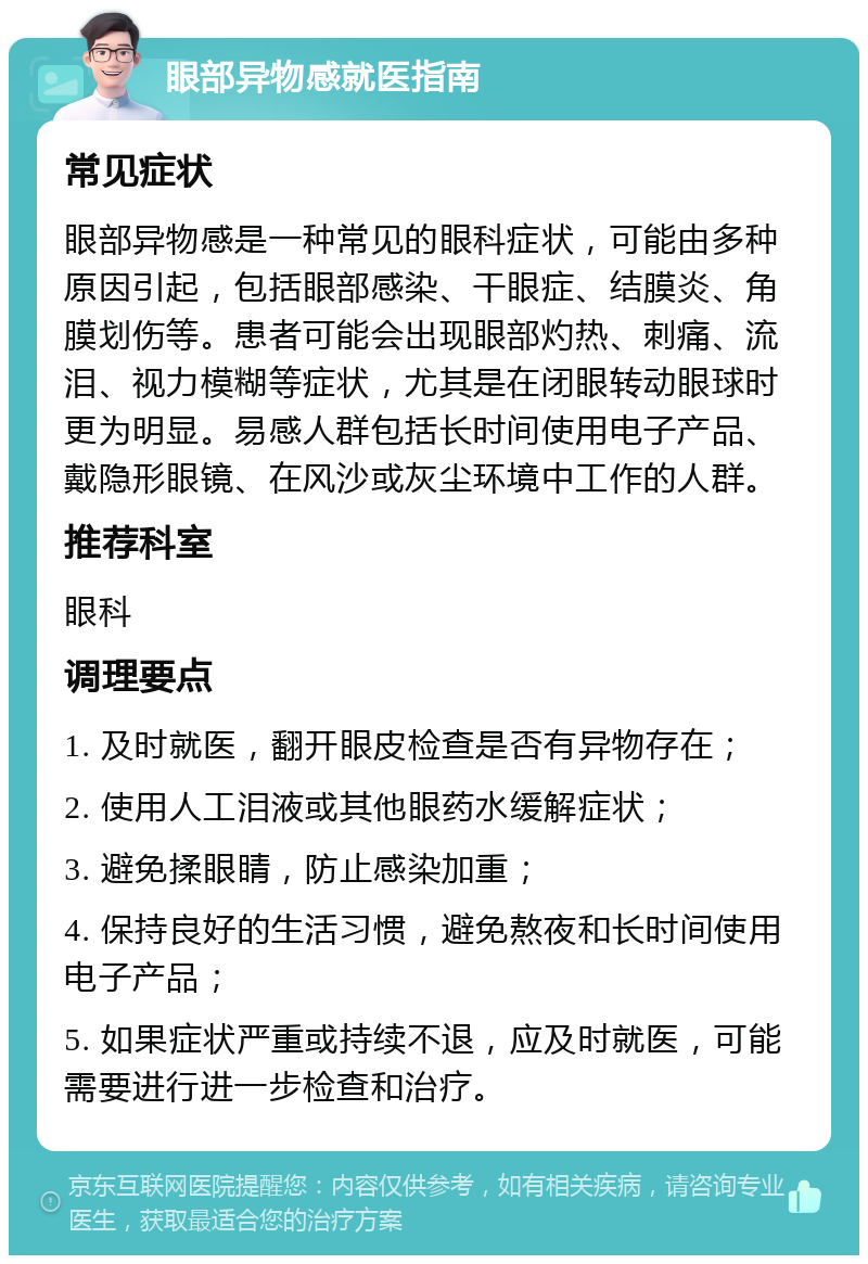 眼部异物感就医指南 常见症状 眼部异物感是一种常见的眼科症状，可能由多种原因引起，包括眼部感染、干眼症、结膜炎、角膜划伤等。患者可能会出现眼部灼热、刺痛、流泪、视力模糊等症状，尤其是在闭眼转动眼球时更为明显。易感人群包括长时间使用电子产品、戴隐形眼镜、在风沙或灰尘环境中工作的人群。 推荐科室 眼科 调理要点 1. 及时就医，翻开眼皮检查是否有异物存在； 2. 使用人工泪液或其他眼药水缓解症状； 3. 避免揉眼睛，防止感染加重； 4. 保持良好的生活习惯，避免熬夜和长时间使用电子产品； 5. 如果症状严重或持续不退，应及时就医，可能需要进行进一步检查和治疗。