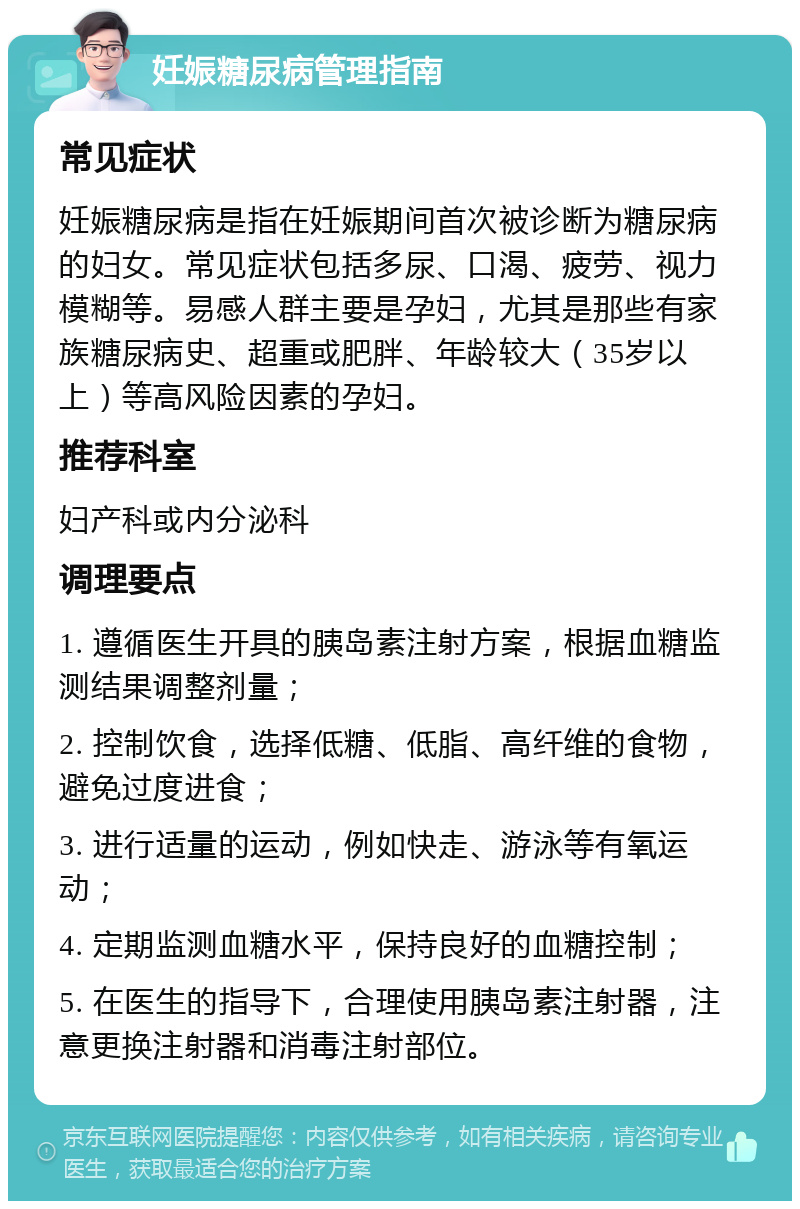 妊娠糖尿病管理指南 常见症状 妊娠糖尿病是指在妊娠期间首次被诊断为糖尿病的妇女。常见症状包括多尿、口渴、疲劳、视力模糊等。易感人群主要是孕妇，尤其是那些有家族糖尿病史、超重或肥胖、年龄较大（35岁以上）等高风险因素的孕妇。 推荐科室 妇产科或内分泌科 调理要点 1. 遵循医生开具的胰岛素注射方案，根据血糖监测结果调整剂量； 2. 控制饮食，选择低糖、低脂、高纤维的食物，避免过度进食； 3. 进行适量的运动，例如快走、游泳等有氧运动； 4. 定期监测血糖水平，保持良好的血糖控制； 5. 在医生的指导下，合理使用胰岛素注射器，注意更换注射器和消毒注射部位。