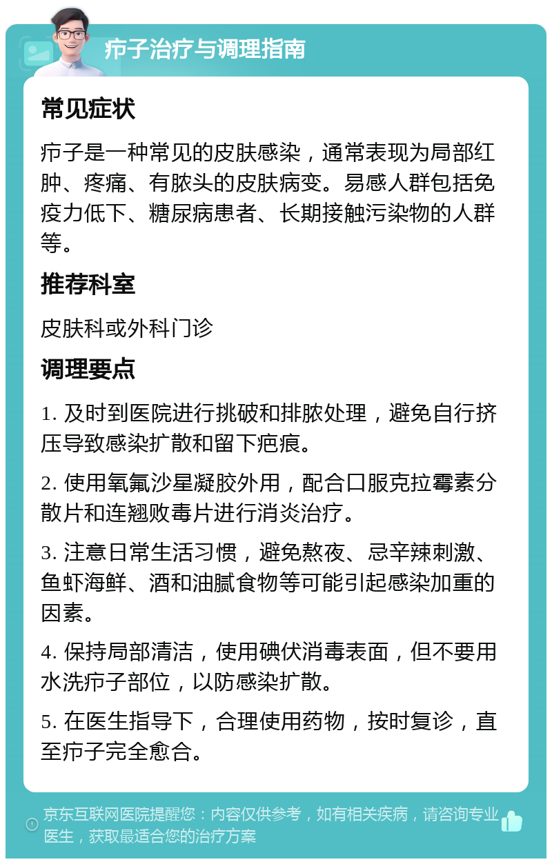 疖子治疗与调理指南 常见症状 疖子是一种常见的皮肤感染，通常表现为局部红肿、疼痛、有脓头的皮肤病变。易感人群包括免疫力低下、糖尿病患者、长期接触污染物的人群等。 推荐科室 皮肤科或外科门诊 调理要点 1. 及时到医院进行挑破和排脓处理，避免自行挤压导致感染扩散和留下疤痕。 2. 使用氧氟沙星凝胶外用，配合口服克拉霉素分散片和连翘败毒片进行消炎治疗。 3. 注意日常生活习惯，避免熬夜、忌辛辣刺激、鱼虾海鲜、酒和油腻食物等可能引起感染加重的因素。 4. 保持局部清洁，使用碘伏消毒表面，但不要用水洗疖子部位，以防感染扩散。 5. 在医生指导下，合理使用药物，按时复诊，直至疖子完全愈合。