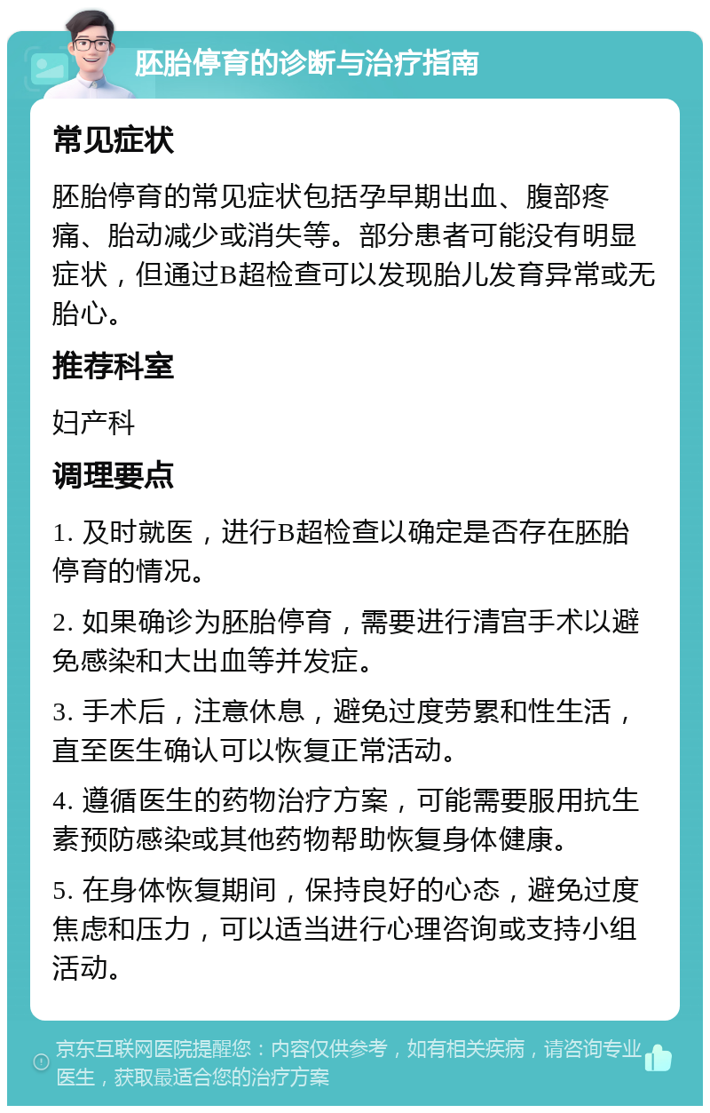 胚胎停育的诊断与治疗指南 常见症状 胚胎停育的常见症状包括孕早期出血、腹部疼痛、胎动减少或消失等。部分患者可能没有明显症状，但通过B超检查可以发现胎儿发育异常或无胎心。 推荐科室 妇产科 调理要点 1. 及时就医，进行B超检查以确定是否存在胚胎停育的情况。 2. 如果确诊为胚胎停育，需要进行清宫手术以避免感染和大出血等并发症。 3. 手术后，注意休息，避免过度劳累和性生活，直至医生确认可以恢复正常活动。 4. 遵循医生的药物治疗方案，可能需要服用抗生素预防感染或其他药物帮助恢复身体健康。 5. 在身体恢复期间，保持良好的心态，避免过度焦虑和压力，可以适当进行心理咨询或支持小组活动。