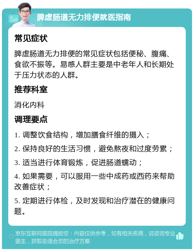 脾虚肠道无力排便就医指南 常见症状 脾虚肠道无力排便的常见症状包括便秘、腹痛、食欲不振等。易感人群主要是中老年人和长期处于压力状态的人群。 推荐科室 消化内科 调理要点 1. 调整饮食结构，增加膳食纤维的摄入； 2. 保持良好的生活习惯，避免熬夜和过度劳累； 3. 适当进行体育锻炼，促进肠道蠕动； 4. 如果需要，可以服用一些中成药或西药来帮助改善症状； 5. 定期进行体检，及时发现和治疗潜在的健康问题。