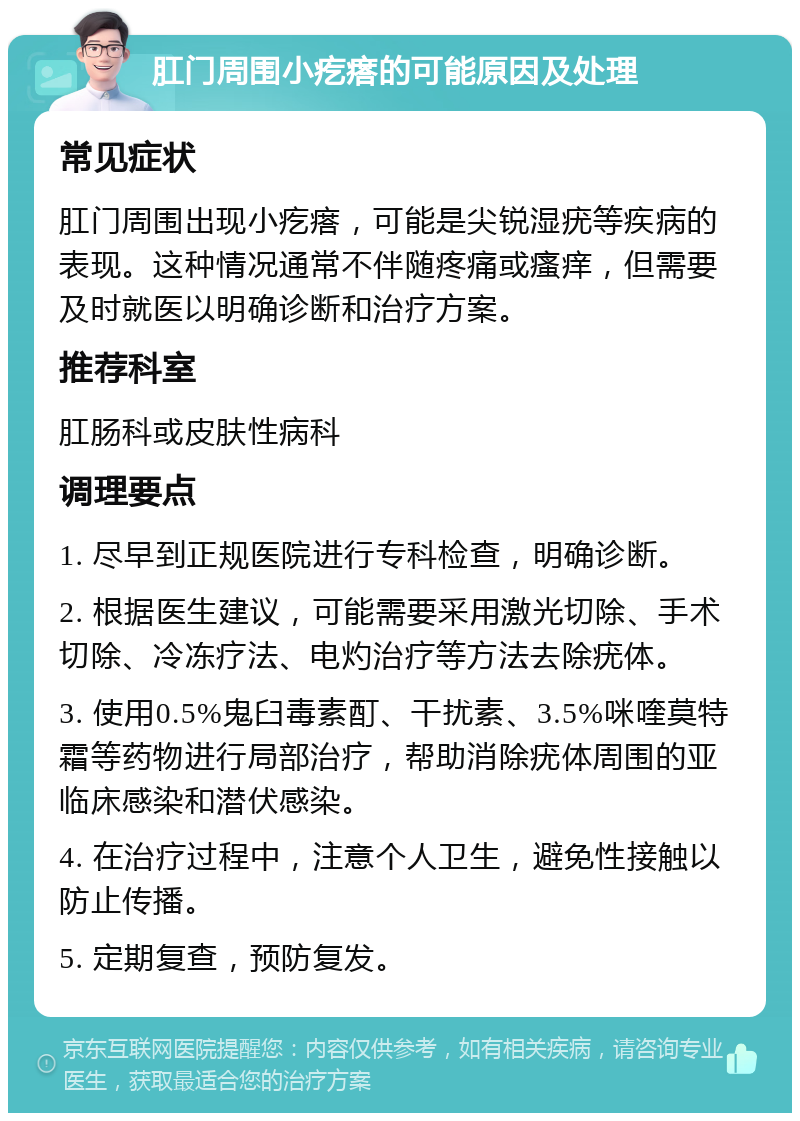 肛门周围小疙瘩的可能原因及处理 常见症状 肛门周围出现小疙瘩，可能是尖锐湿疣等疾病的表现。这种情况通常不伴随疼痛或瘙痒，但需要及时就医以明确诊断和治疗方案。 推荐科室 肛肠科或皮肤性病科 调理要点 1. 尽早到正规医院进行专科检查，明确诊断。 2. 根据医生建议，可能需要采用激光切除、手术切除、冷冻疗法、电灼治疗等方法去除疣体。 3. 使用0.5%鬼臼毒素酊、干扰素、3.5%咪喹莫特霜等药物进行局部治疗，帮助消除疣体周围的亚临床感染和潜伏感染。 4. 在治疗过程中，注意个人卫生，避免性接触以防止传播。 5. 定期复查，预防复发。