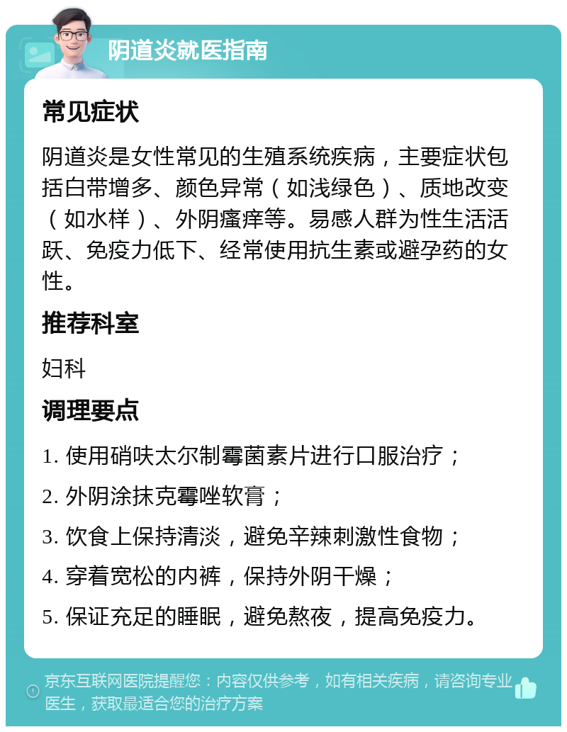 阴道炎就医指南 常见症状 阴道炎是女性常见的生殖系统疾病，主要症状包括白带增多、颜色异常（如浅绿色）、质地改变（如水样）、外阴瘙痒等。易感人群为性生活活跃、免疫力低下、经常使用抗生素或避孕药的女性。 推荐科室 妇科 调理要点 1. 使用硝呋太尔制霉菌素片进行口服治疗； 2. 外阴涂抹克霉唑软膏； 3. 饮食上保持清淡，避免辛辣刺激性食物； 4. 穿着宽松的内裤，保持外阴干燥； 5. 保证充足的睡眠，避免熬夜，提高免疫力。