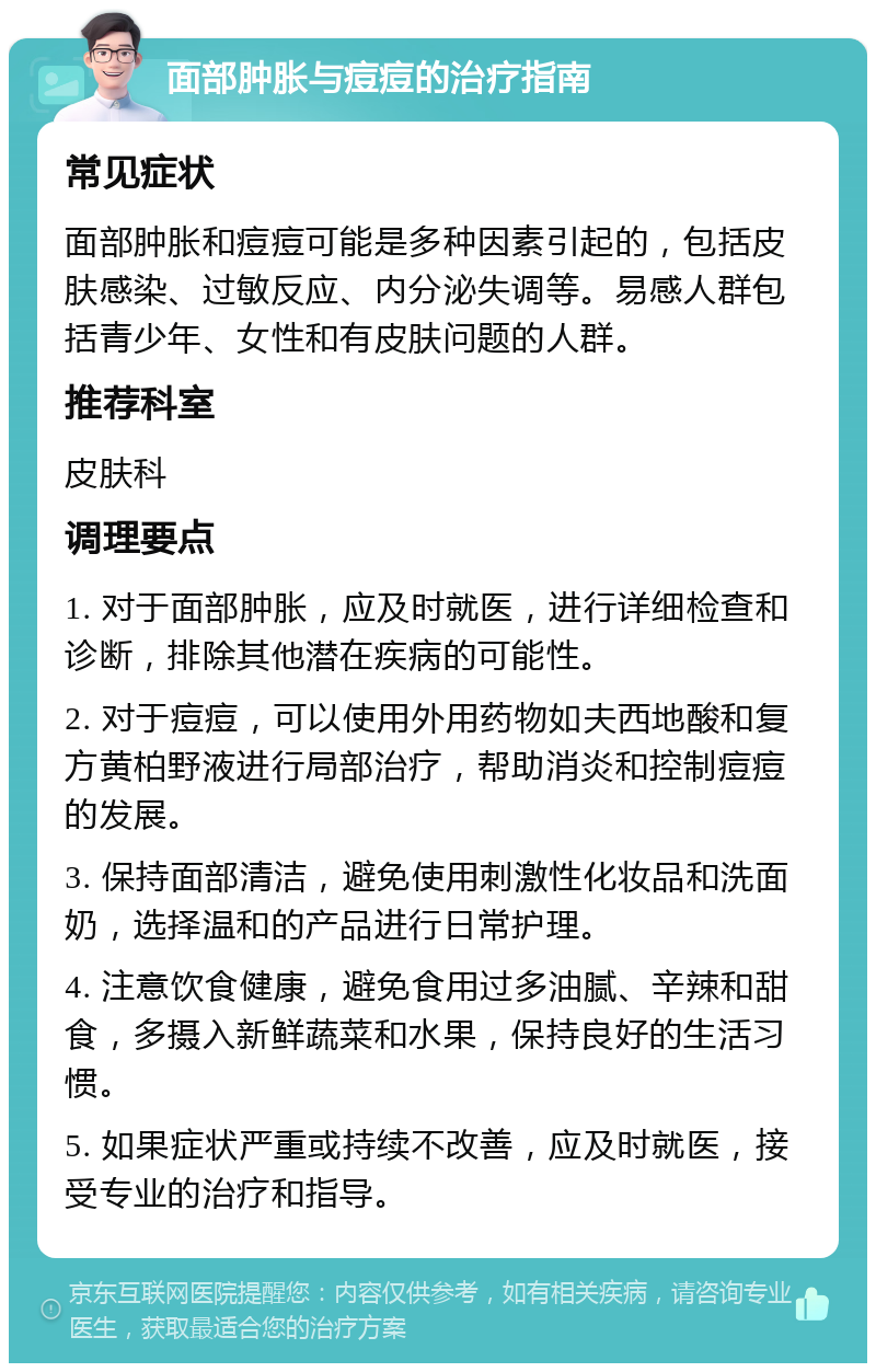 面部肿胀与痘痘的治疗指南 常见症状 面部肿胀和痘痘可能是多种因素引起的，包括皮肤感染、过敏反应、内分泌失调等。易感人群包括青少年、女性和有皮肤问题的人群。 推荐科室 皮肤科 调理要点 1. 对于面部肿胀，应及时就医，进行详细检查和诊断，排除其他潜在疾病的可能性。 2. 对于痘痘，可以使用外用药物如夫西地酸和复方黄柏野液进行局部治疗，帮助消炎和控制痘痘的发展。 3. 保持面部清洁，避免使用刺激性化妆品和洗面奶，选择温和的产品进行日常护理。 4. 注意饮食健康，避免食用过多油腻、辛辣和甜食，多摄入新鲜蔬菜和水果，保持良好的生活习惯。 5. 如果症状严重或持续不改善，应及时就医，接受专业的治疗和指导。