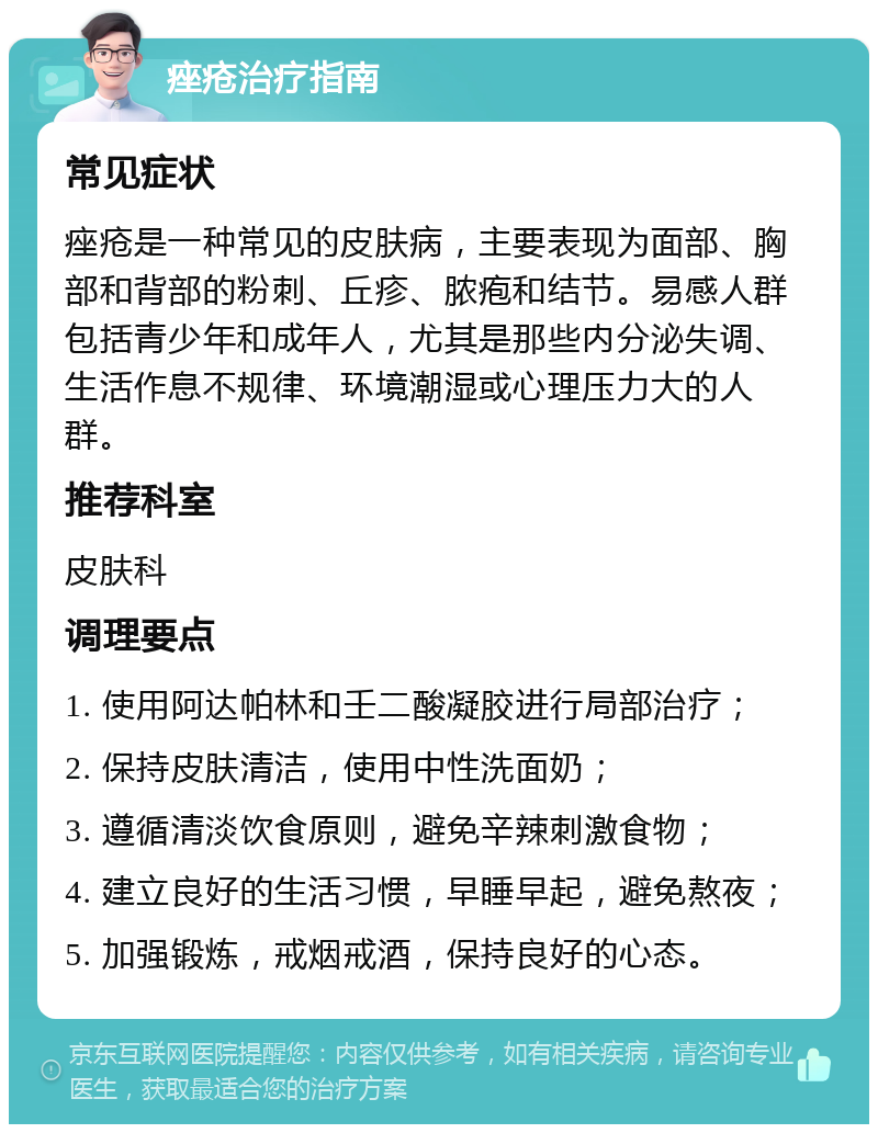 痤疮治疗指南 常见症状 痤疮是一种常见的皮肤病，主要表现为面部、胸部和背部的粉刺、丘疹、脓疱和结节。易感人群包括青少年和成年人，尤其是那些内分泌失调、生活作息不规律、环境潮湿或心理压力大的人群。 推荐科室 皮肤科 调理要点 1. 使用阿达帕林和壬二酸凝胶进行局部治疗； 2. 保持皮肤清洁，使用中性洗面奶； 3. 遵循清淡饮食原则，避免辛辣刺激食物； 4. 建立良好的生活习惯，早睡早起，避免熬夜； 5. 加强锻炼，戒烟戒酒，保持良好的心态。