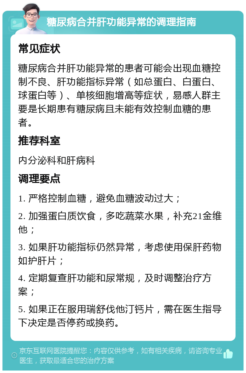 糖尿病合并肝功能异常的调理指南 常见症状 糖尿病合并肝功能异常的患者可能会出现血糖控制不良、肝功能指标异常（如总蛋白、白蛋白、球蛋白等）、单核细胞增高等症状，易感人群主要是长期患有糖尿病且未能有效控制血糖的患者。 推荐科室 内分泌科和肝病科 调理要点 1. 严格控制血糖，避免血糖波动过大； 2. 加强蛋白质饮食，多吃蔬菜水果，补充21金维他； 3. 如果肝功能指标仍然异常，考虑使用保肝药物如护肝片； 4. 定期复查肝功能和尿常规，及时调整治疗方案； 5. 如果正在服用瑞舒伐他汀钙片，需在医生指导下决定是否停药或换药。