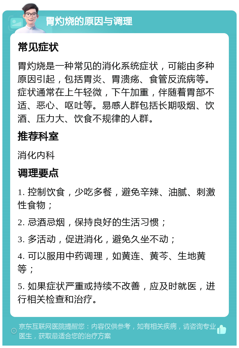 胃灼烧的原因与调理 常见症状 胃灼烧是一种常见的消化系统症状，可能由多种原因引起，包括胃炎、胃溃疡、食管反流病等。症状通常在上午轻微，下午加重，伴随着胃部不适、恶心、呕吐等。易感人群包括长期吸烟、饮酒、压力大、饮食不规律的人群。 推荐科室 消化内科 调理要点 1. 控制饮食，少吃多餐，避免辛辣、油腻、刺激性食物； 2. 忌酒忌烟，保持良好的生活习惯； 3. 多活动，促进消化，避免久坐不动； 4. 可以服用中药调理，如黄连、黄芩、生地黄等； 5. 如果症状严重或持续不改善，应及时就医，进行相关检查和治疗。