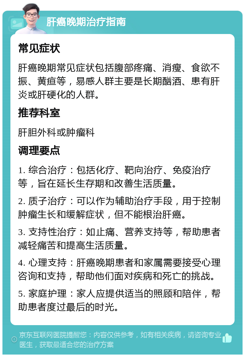 肝癌晚期治疗指南 常见症状 肝癌晚期常见症状包括腹部疼痛、消瘦、食欲不振、黄疸等，易感人群主要是长期酗酒、患有肝炎或肝硬化的人群。 推荐科室 肝胆外科或肿瘤科 调理要点 1. 综合治疗：包括化疗、靶向治疗、免疫治疗等，旨在延长生存期和改善生活质量。 2. 质子治疗：可以作为辅助治疗手段，用于控制肿瘤生长和缓解症状，但不能根治肝癌。 3. 支持性治疗：如止痛、营养支持等，帮助患者减轻痛苦和提高生活质量。 4. 心理支持：肝癌晚期患者和家属需要接受心理咨询和支持，帮助他们面对疾病和死亡的挑战。 5. 家庭护理：家人应提供适当的照顾和陪伴，帮助患者度过最后的时光。