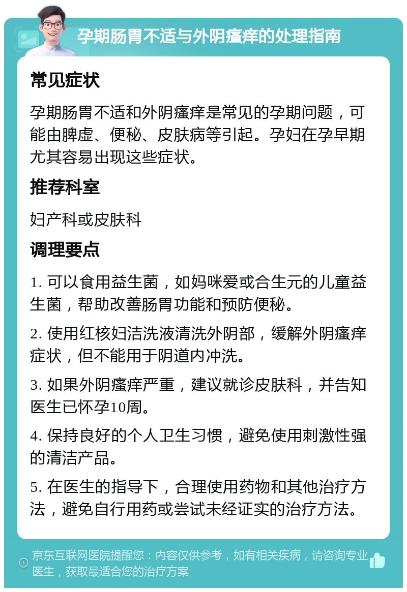 孕期肠胃不适与外阴瘙痒的处理指南 常见症状 孕期肠胃不适和外阴瘙痒是常见的孕期问题，可能由脾虚、便秘、皮肤病等引起。孕妇在孕早期尤其容易出现这些症状。 推荐科室 妇产科或皮肤科 调理要点 1. 可以食用益生菌，如妈咪爱或合生元的儿童益生菌，帮助改善肠胃功能和预防便秘。 2. 使用红核妇洁洗液清洗外阴部，缓解外阴瘙痒症状，但不能用于阴道内冲洗。 3. 如果外阴瘙痒严重，建议就诊皮肤科，并告知医生已怀孕10周。 4. 保持良好的个人卫生习惯，避免使用刺激性强的清洁产品。 5. 在医生的指导下，合理使用药物和其他治疗方法，避免自行用药或尝试未经证实的治疗方法。