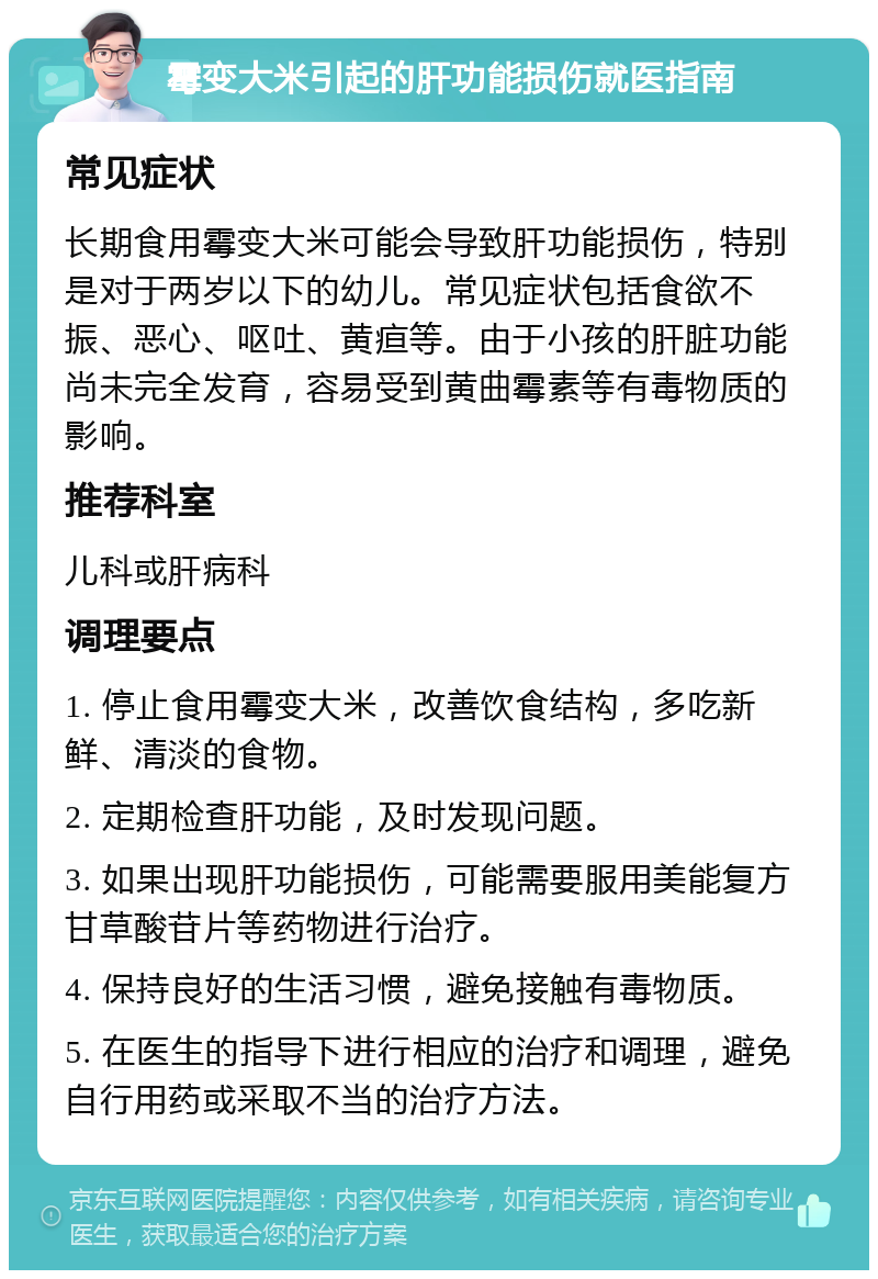 霉变大米引起的肝功能损伤就医指南 常见症状 长期食用霉变大米可能会导致肝功能损伤，特别是对于两岁以下的幼儿。常见症状包括食欲不振、恶心、呕吐、黄疸等。由于小孩的肝脏功能尚未完全发育，容易受到黄曲霉素等有毒物质的影响。 推荐科室 儿科或肝病科 调理要点 1. 停止食用霉变大米，改善饮食结构，多吃新鲜、清淡的食物。 2. 定期检查肝功能，及时发现问题。 3. 如果出现肝功能损伤，可能需要服用美能复方甘草酸苷片等药物进行治疗。 4. 保持良好的生活习惯，避免接触有毒物质。 5. 在医生的指导下进行相应的治疗和调理，避免自行用药或采取不当的治疗方法。