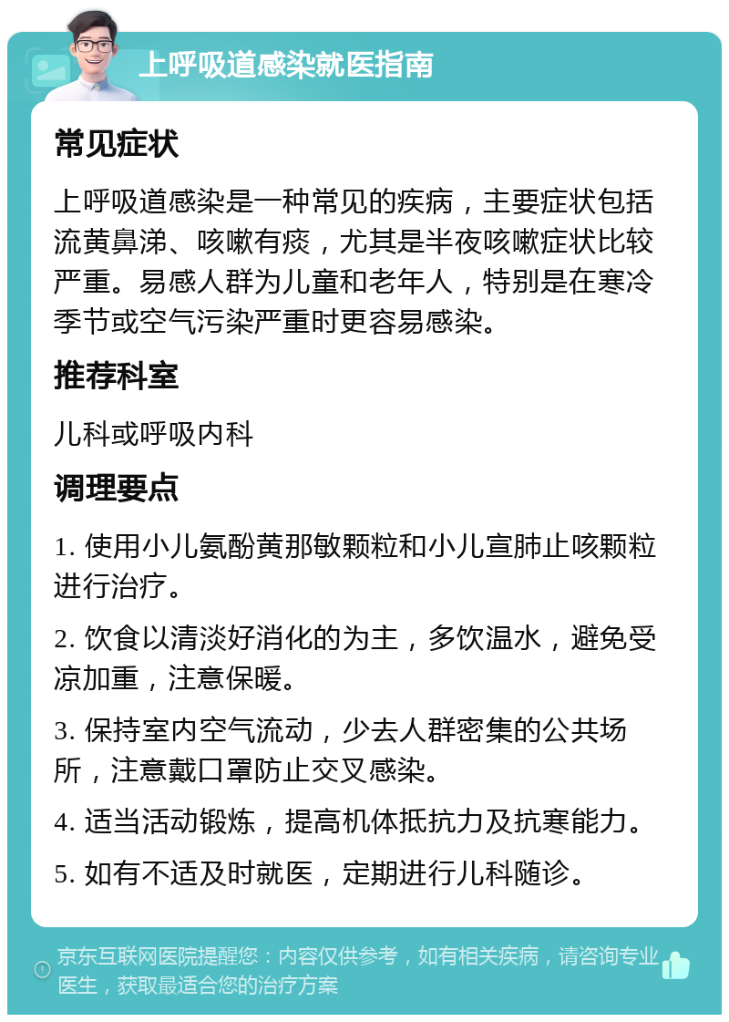 上呼吸道感染就医指南 常见症状 上呼吸道感染是一种常见的疾病，主要症状包括流黄鼻涕、咳嗽有痰，尤其是半夜咳嗽症状比较严重。易感人群为儿童和老年人，特别是在寒冷季节或空气污染严重时更容易感染。 推荐科室 儿科或呼吸内科 调理要点 1. 使用小儿氨酚黄那敏颗粒和小儿宣肺止咳颗粒进行治疗。 2. 饮食以清淡好消化的为主，多饮温水，避免受凉加重，注意保暖。 3. 保持室内空气流动，少去人群密集的公共场所，注意戴口罩防止交叉感染。 4. 适当活动锻炼，提高机体抵抗力及抗寒能力。 5. 如有不适及时就医，定期进行儿科随诊。