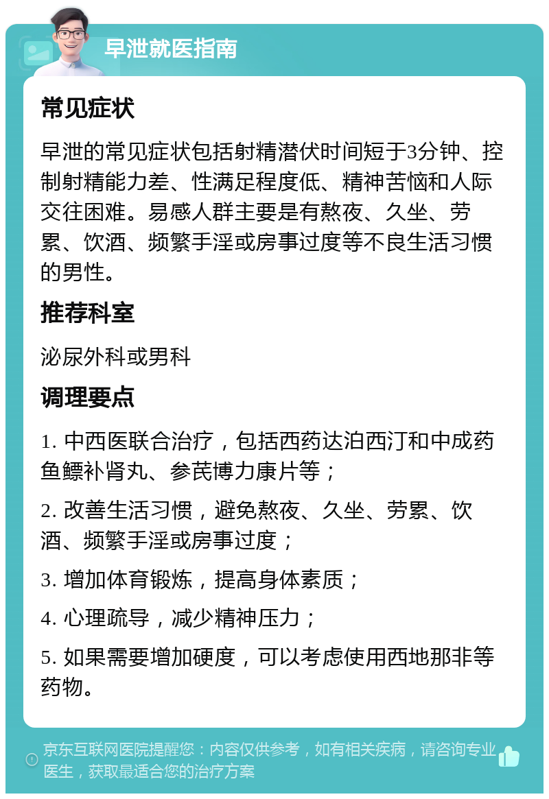 早泄就医指南 常见症状 早泄的常见症状包括射精潜伏时间短于3分钟、控制射精能力差、性满足程度低、精神苦恼和人际交往困难。易感人群主要是有熬夜、久坐、劳累、饮酒、频繁手淫或房事过度等不良生活习惯的男性。 推荐科室 泌尿外科或男科 调理要点 1. 中西医联合治疗，包括西药达泊西汀和中成药鱼鳔补肾丸、参芪博力康片等； 2. 改善生活习惯，避免熬夜、久坐、劳累、饮酒、频繁手淫或房事过度； 3. 增加体育锻炼，提高身体素质； 4. 心理疏导，减少精神压力； 5. 如果需要增加硬度，可以考虑使用西地那非等药物。