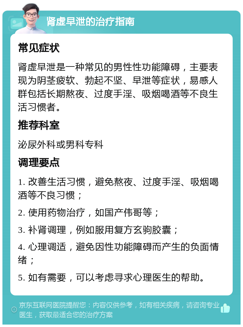 肾虚早泄的治疗指南 常见症状 肾虚早泄是一种常见的男性性功能障碍，主要表现为阴茎疲软、勃起不坚、早泄等症状，易感人群包括长期熬夜、过度手淫、吸烟喝酒等不良生活习惯者。 推荐科室 泌尿外科或男科专科 调理要点 1. 改善生活习惯，避免熬夜、过度手淫、吸烟喝酒等不良习惯； 2. 使用药物治疗，如国产伟哥等； 3. 补肾调理，例如服用复方玄驹胶囊； 4. 心理调适，避免因性功能障碍而产生的负面情绪； 5. 如有需要，可以考虑寻求心理医生的帮助。