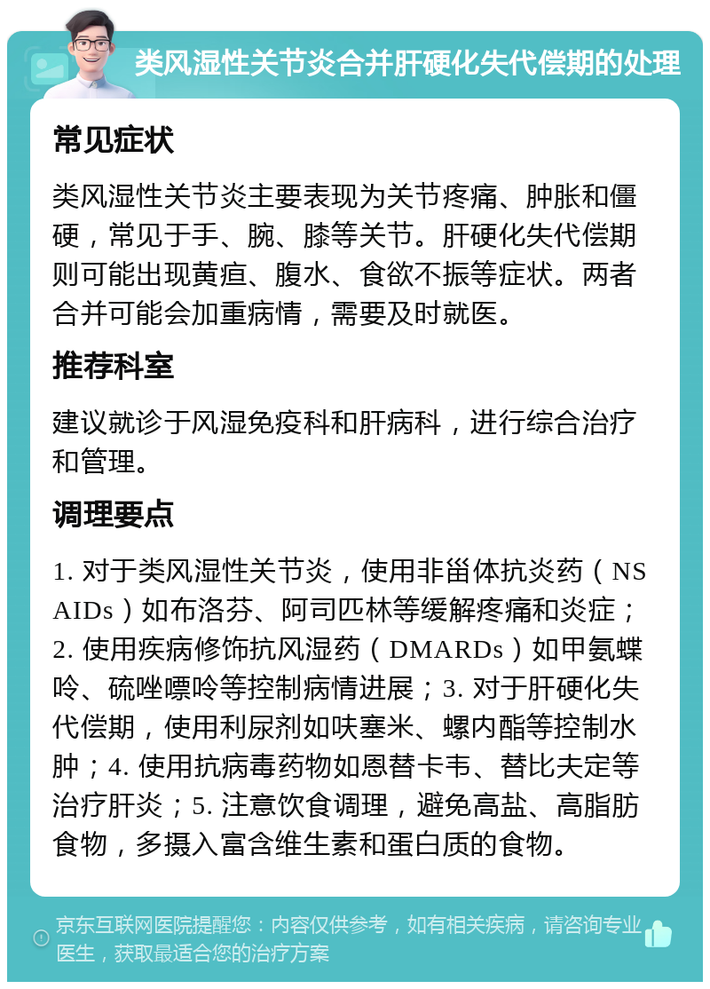 类风湿性关节炎合并肝硬化失代偿期的处理 常见症状 类风湿性关节炎主要表现为关节疼痛、肿胀和僵硬，常见于手、腕、膝等关节。肝硬化失代偿期则可能出现黄疸、腹水、食欲不振等症状。两者合并可能会加重病情，需要及时就医。 推荐科室 建议就诊于风湿免疫科和肝病科，进行综合治疗和管理。 调理要点 1. 对于类风湿性关节炎，使用非甾体抗炎药（NSAIDs）如布洛芬、阿司匹林等缓解疼痛和炎症；2. 使用疾病修饰抗风湿药（DMARDs）如甲氨蝶呤、硫唑嘌呤等控制病情进展；3. 对于肝硬化失代偿期，使用利尿剂如呋塞米、螺内酯等控制水肿；4. 使用抗病毒药物如恩替卡韦、替比夫定等治疗肝炎；5. 注意饮食调理，避免高盐、高脂肪食物，多摄入富含维生素和蛋白质的食物。