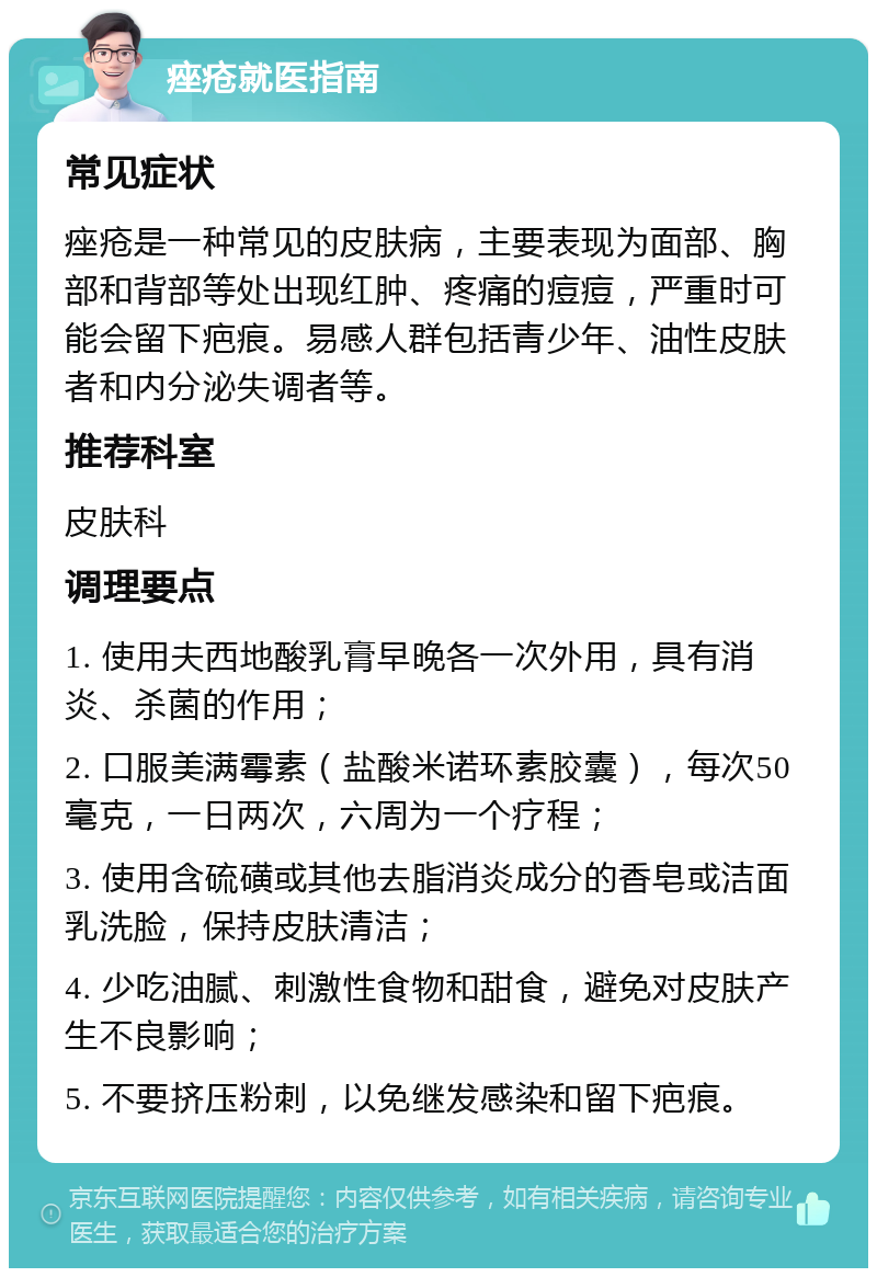 痤疮就医指南 常见症状 痤疮是一种常见的皮肤病，主要表现为面部、胸部和背部等处出现红肿、疼痛的痘痘，严重时可能会留下疤痕。易感人群包括青少年、油性皮肤者和内分泌失调者等。 推荐科室 皮肤科 调理要点 1. 使用夫西地酸乳膏早晚各一次外用，具有消炎、杀菌的作用； 2. 口服美满霉素（盐酸米诺环素胶囊），每次50毫克，一日两次，六周为一个疗程； 3. 使用含硫磺或其他去脂消炎成分的香皂或洁面乳洗脸，保持皮肤清洁； 4. 少吃油腻、刺激性食物和甜食，避免对皮肤产生不良影响； 5. 不要挤压粉刺，以免继发感染和留下疤痕。