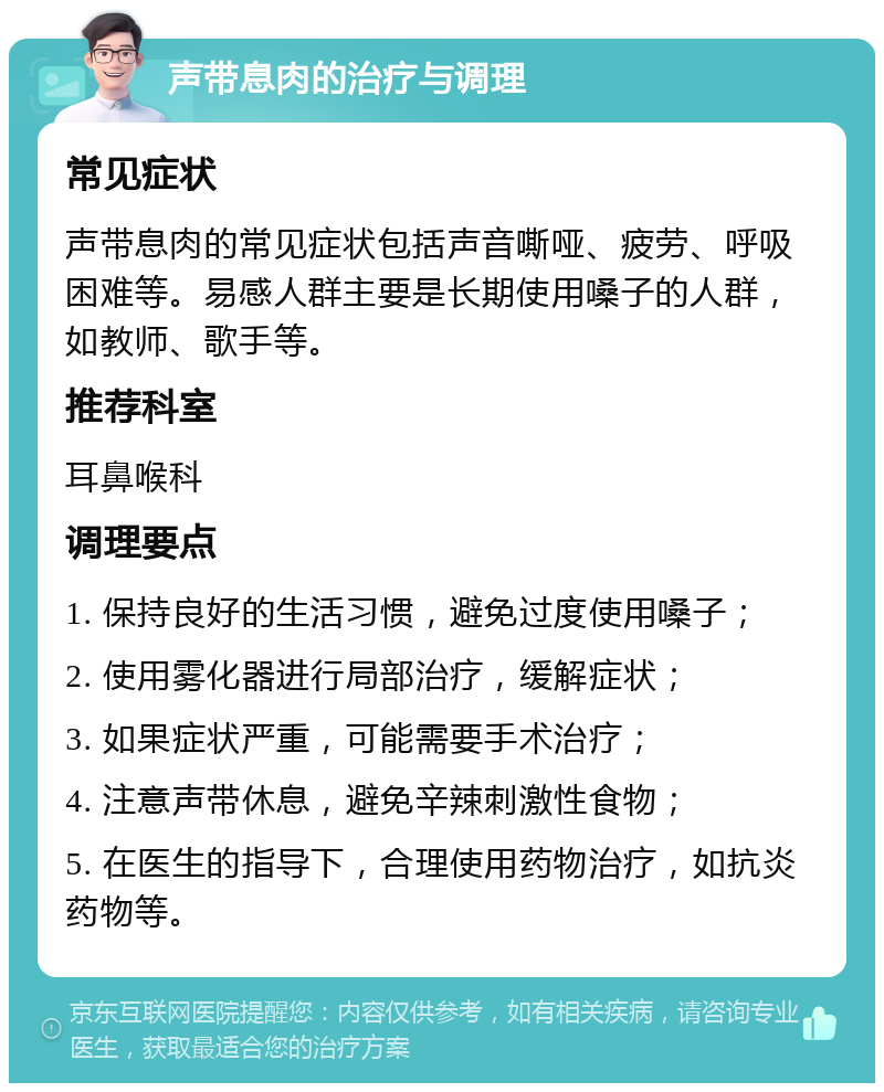 声带息肉的治疗与调理 常见症状 声带息肉的常见症状包括声音嘶哑、疲劳、呼吸困难等。易感人群主要是长期使用嗓子的人群，如教师、歌手等。 推荐科室 耳鼻喉科 调理要点 1. 保持良好的生活习惯，避免过度使用嗓子； 2. 使用雾化器进行局部治疗，缓解症状； 3. 如果症状严重，可能需要手术治疗； 4. 注意声带休息，避免辛辣刺激性食物； 5. 在医生的指导下，合理使用药物治疗，如抗炎药物等。