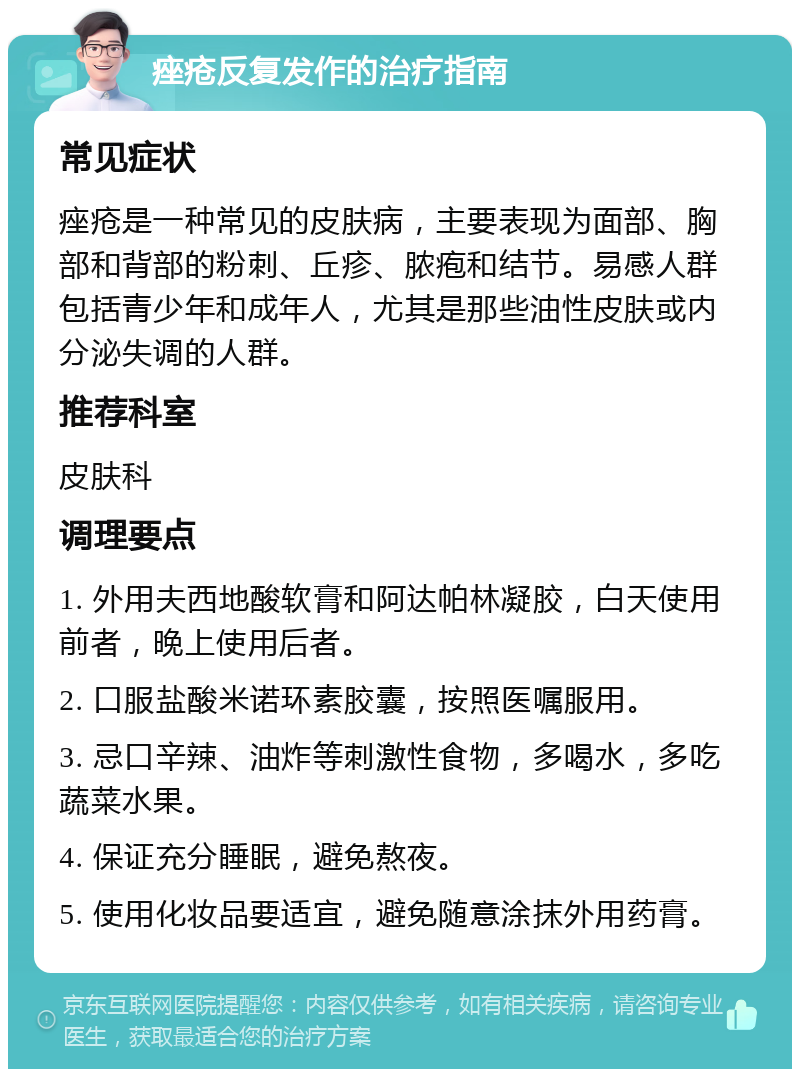 痤疮反复发作的治疗指南 常见症状 痤疮是一种常见的皮肤病，主要表现为面部、胸部和背部的粉刺、丘疹、脓疱和结节。易感人群包括青少年和成年人，尤其是那些油性皮肤或内分泌失调的人群。 推荐科室 皮肤科 调理要点 1. 外用夫西地酸软膏和阿达帕林凝胶，白天使用前者，晚上使用后者。 2. 口服盐酸米诺环素胶囊，按照医嘱服用。 3. 忌口辛辣、油炸等刺激性食物，多喝水，多吃蔬菜水果。 4. 保证充分睡眠，避免熬夜。 5. 使用化妆品要适宜，避免随意涂抹外用药膏。