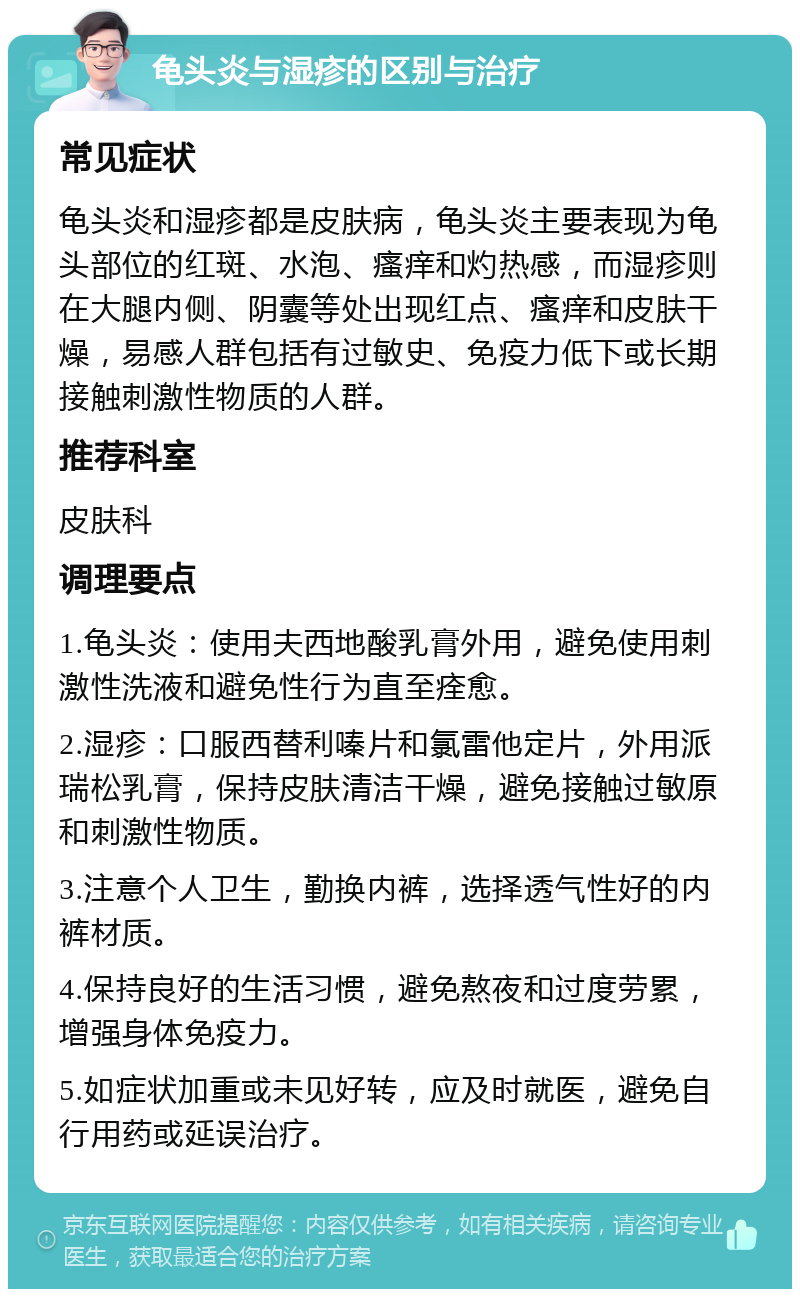 龟头炎与湿疹的区别与治疗 常见症状 龟头炎和湿疹都是皮肤病，龟头炎主要表现为龟头部位的红斑、水泡、瘙痒和灼热感，而湿疹则在大腿内侧、阴囊等处出现红点、瘙痒和皮肤干燥，易感人群包括有过敏史、免疫力低下或长期接触刺激性物质的人群。 推荐科室 皮肤科 调理要点 1.龟头炎：使用夫西地酸乳膏外用，避免使用刺激性洗液和避免性行为直至痊愈。 2.湿疹：口服西替利嗪片和氯雷他定片，外用派瑞松乳膏，保持皮肤清洁干燥，避免接触过敏原和刺激性物质。 3.注意个人卫生，勤换内裤，选择透气性好的内裤材质。 4.保持良好的生活习惯，避免熬夜和过度劳累，增强身体免疫力。 5.如症状加重或未见好转，应及时就医，避免自行用药或延误治疗。