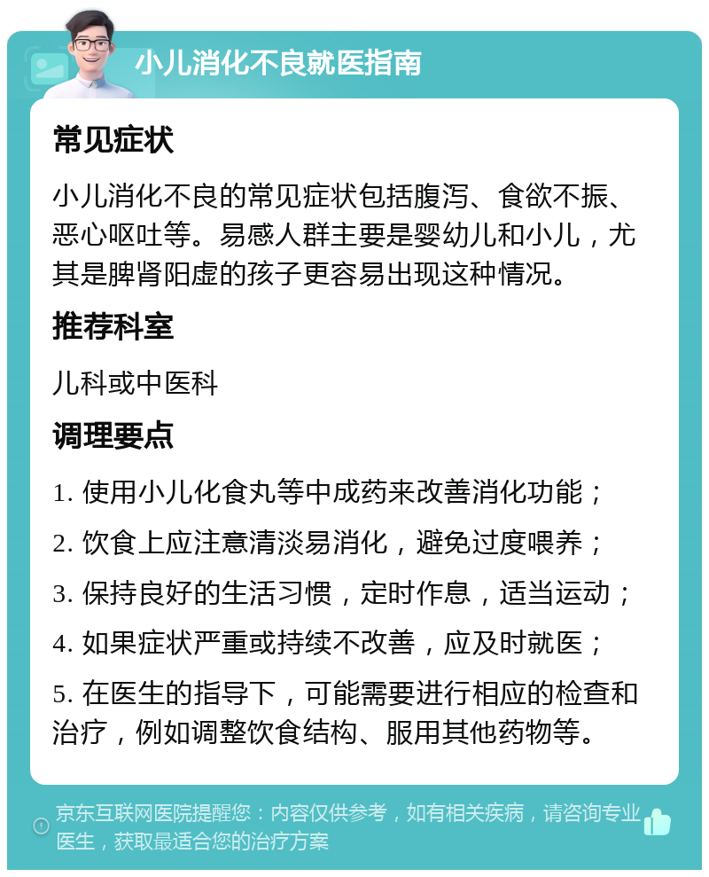 小儿消化不良就医指南 常见症状 小儿消化不良的常见症状包括腹泻、食欲不振、恶心呕吐等。易感人群主要是婴幼儿和小儿，尤其是脾肾阳虚的孩子更容易出现这种情况。 推荐科室 儿科或中医科 调理要点 1. 使用小儿化食丸等中成药来改善消化功能； 2. 饮食上应注意清淡易消化，避免过度喂养； 3. 保持良好的生活习惯，定时作息，适当运动； 4. 如果症状严重或持续不改善，应及时就医； 5. 在医生的指导下，可能需要进行相应的检查和治疗，例如调整饮食结构、服用其他药物等。