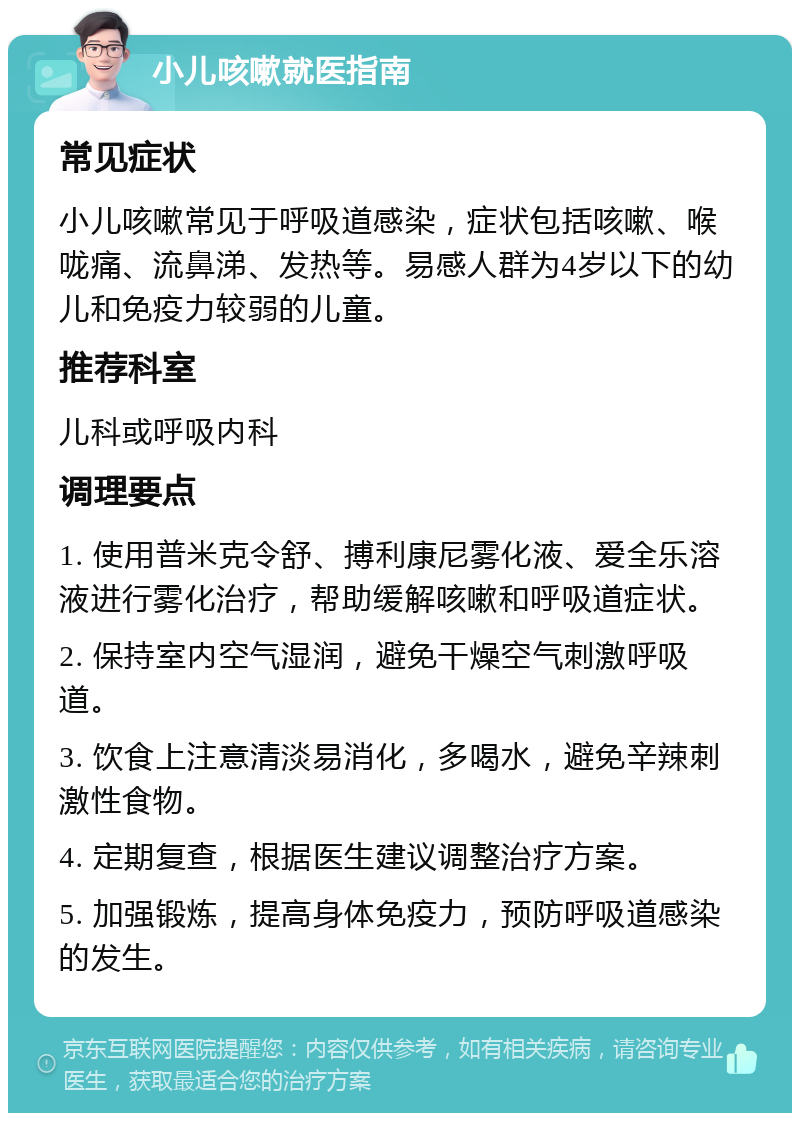 小儿咳嗽就医指南 常见症状 小儿咳嗽常见于呼吸道感染，症状包括咳嗽、喉咙痛、流鼻涕、发热等。易感人群为4岁以下的幼儿和免疫力较弱的儿童。 推荐科室 儿科或呼吸内科 调理要点 1. 使用普米克令舒、搏利康尼雾化液、爱全乐溶液进行雾化治疗，帮助缓解咳嗽和呼吸道症状。 2. 保持室内空气湿润，避免干燥空气刺激呼吸道。 3. 饮食上注意清淡易消化，多喝水，避免辛辣刺激性食物。 4. 定期复查，根据医生建议调整治疗方案。 5. 加强锻炼，提高身体免疫力，预防呼吸道感染的发生。