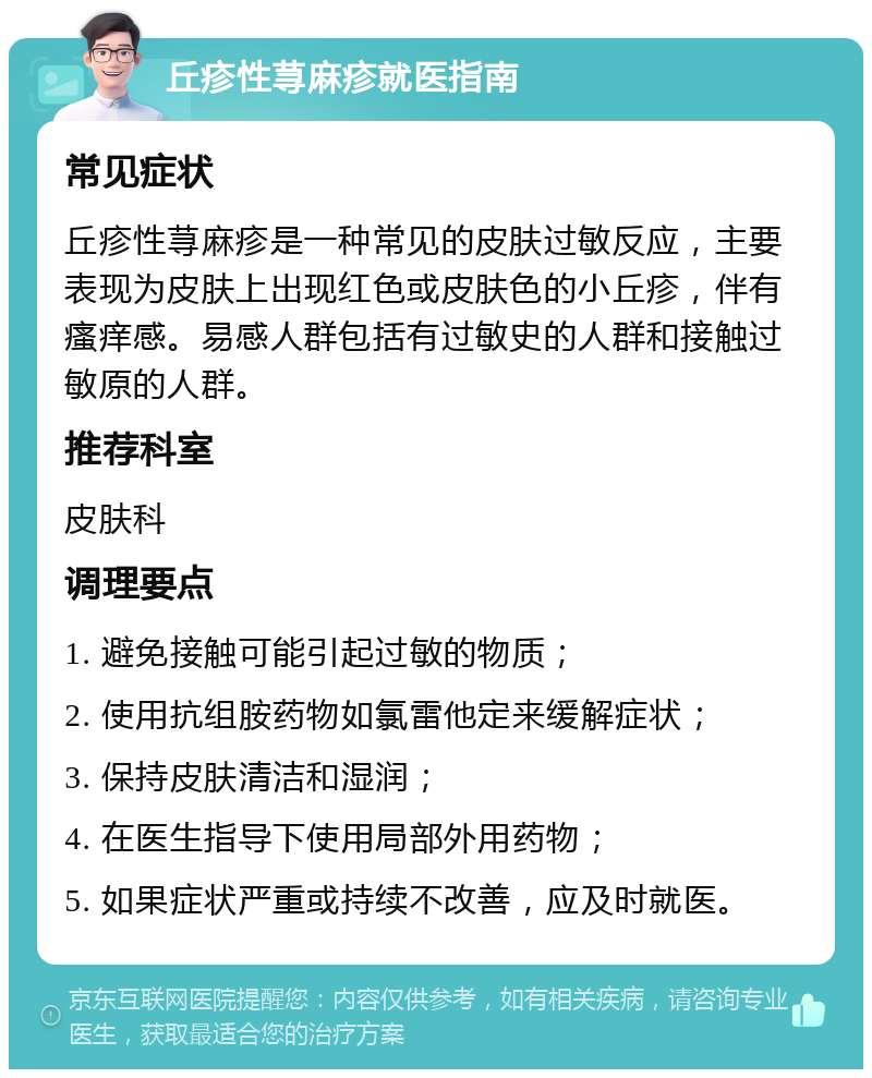 丘疹性荨麻疹就医指南 常见症状 丘疹性荨麻疹是一种常见的皮肤过敏反应，主要表现为皮肤上出现红色或皮肤色的小丘疹，伴有瘙痒感。易感人群包括有过敏史的人群和接触过敏原的人群。 推荐科室 皮肤科 调理要点 1. 避免接触可能引起过敏的物质； 2. 使用抗组胺药物如氯雷他定来缓解症状； 3. 保持皮肤清洁和湿润； 4. 在医生指导下使用局部外用药物； 5. 如果症状严重或持续不改善，应及时就医。