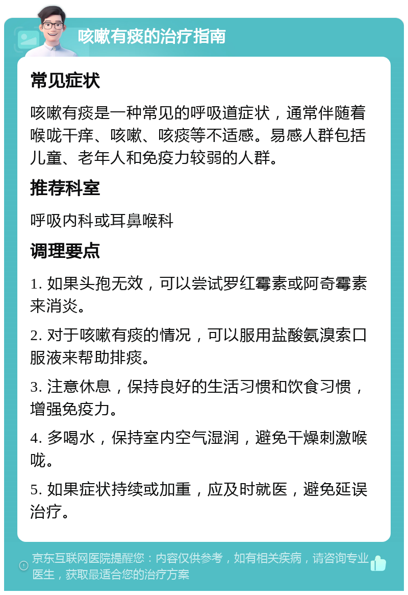 咳嗽有痰的治疗指南 常见症状 咳嗽有痰是一种常见的呼吸道症状，通常伴随着喉咙干痒、咳嗽、咳痰等不适感。易感人群包括儿童、老年人和免疫力较弱的人群。 推荐科室 呼吸内科或耳鼻喉科 调理要点 1. 如果头孢无效，可以尝试罗红霉素或阿奇霉素来消炎。 2. 对于咳嗽有痰的情况，可以服用盐酸氨溴索口服液来帮助排痰。 3. 注意休息，保持良好的生活习惯和饮食习惯，增强免疫力。 4. 多喝水，保持室内空气湿润，避免干燥刺激喉咙。 5. 如果症状持续或加重，应及时就医，避免延误治疗。