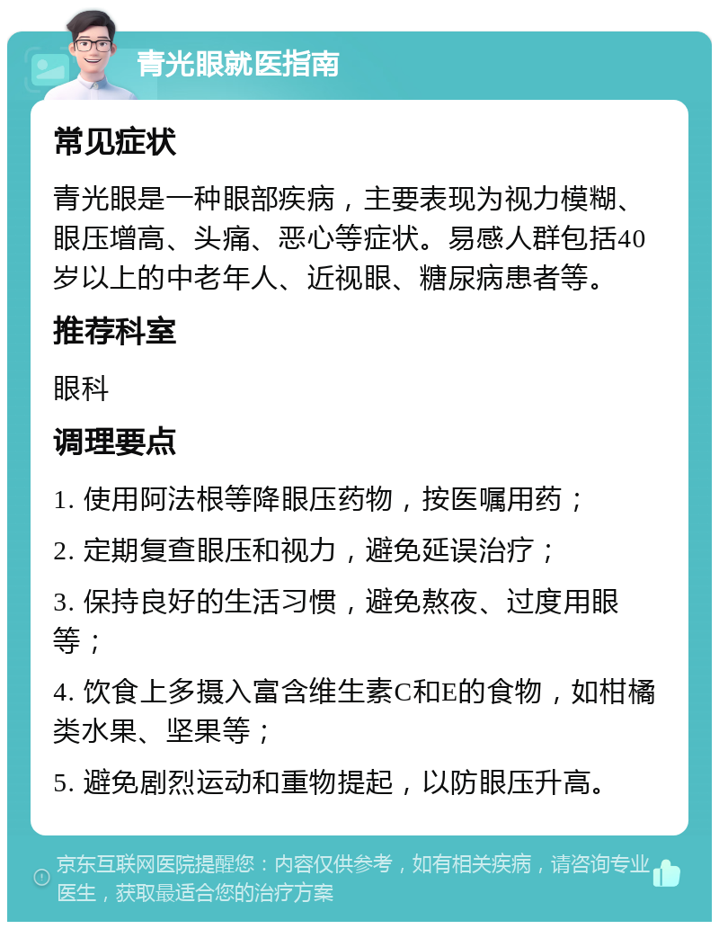 青光眼就医指南 常见症状 青光眼是一种眼部疾病，主要表现为视力模糊、眼压增高、头痛、恶心等症状。易感人群包括40岁以上的中老年人、近视眼、糖尿病患者等。 推荐科室 眼科 调理要点 1. 使用阿法根等降眼压药物，按医嘱用药； 2. 定期复查眼压和视力，避免延误治疗； 3. 保持良好的生活习惯，避免熬夜、过度用眼等； 4. 饮食上多摄入富含维生素C和E的食物，如柑橘类水果、坚果等； 5. 避免剧烈运动和重物提起，以防眼压升高。