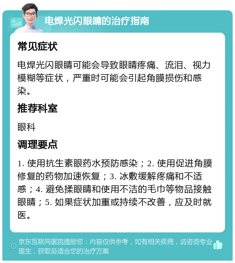 电焊光闪眼睛的治疗指南 常见症状 电焊光闪眼睛可能会导致眼睛疼痛、流泪、视力模糊等症状，严重时可能会引起角膜损伤和感染。 推荐科室 眼科 调理要点 1. 使用抗生素眼药水预防感染；2. 使用促进角膜修复的药物加速恢复；3. 冰敷缓解疼痛和不适感；4. 避免揉眼睛和使用不洁的毛巾等物品接触眼睛；5. 如果症状加重或持续不改善，应及时就医。