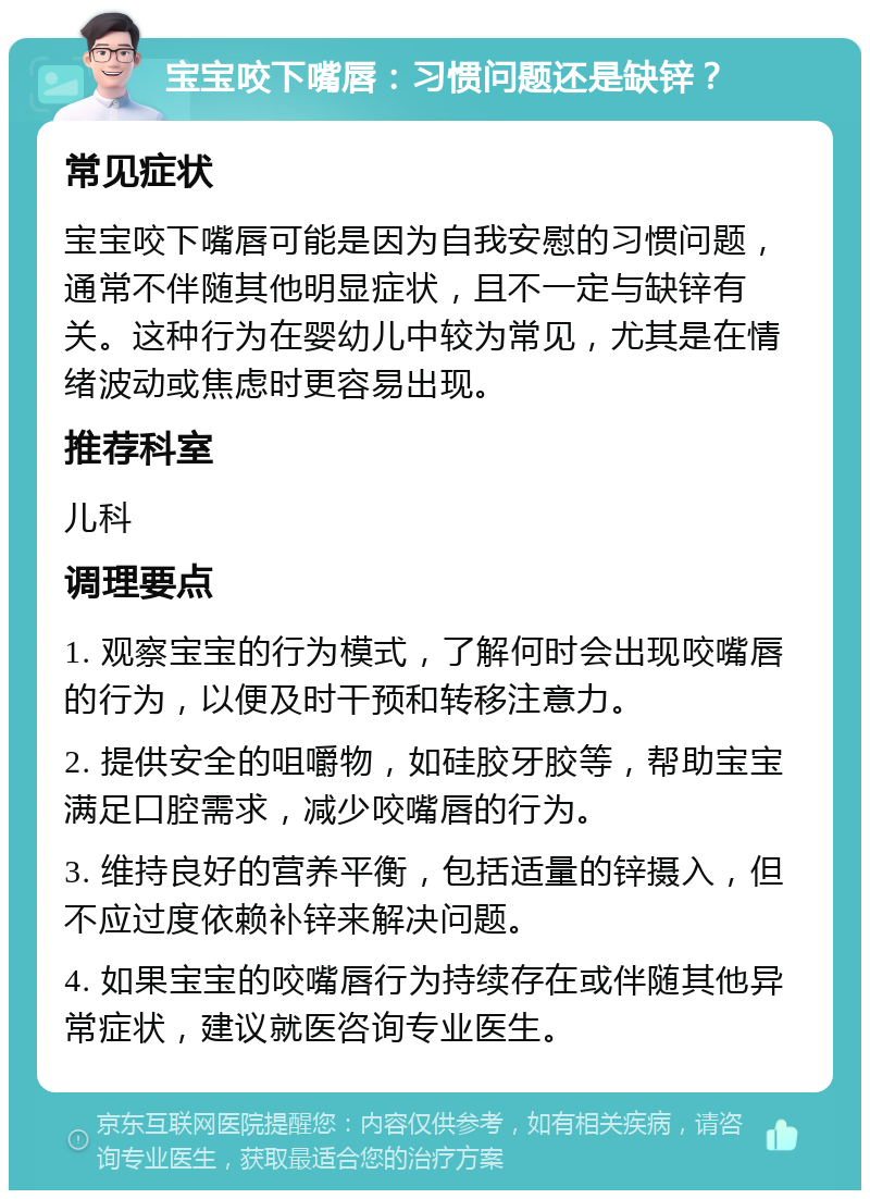 宝宝咬下嘴唇：习惯问题还是缺锌？ 常见症状 宝宝咬下嘴唇可能是因为自我安慰的习惯问题，通常不伴随其他明显症状，且不一定与缺锌有关。这种行为在婴幼儿中较为常见，尤其是在情绪波动或焦虑时更容易出现。 推荐科室 儿科 调理要点 1. 观察宝宝的行为模式，了解何时会出现咬嘴唇的行为，以便及时干预和转移注意力。 2. 提供安全的咀嚼物，如硅胶牙胶等，帮助宝宝满足口腔需求，减少咬嘴唇的行为。 3. 维持良好的营养平衡，包括适量的锌摄入，但不应过度依赖补锌来解决问题。 4. 如果宝宝的咬嘴唇行为持续存在或伴随其他异常症状，建议就医咨询专业医生。